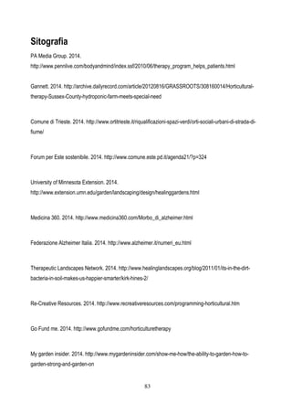 83
Sitografia
PA Media Group. 2014.
http://www.pennlive.com/bodyandmind/index.ssf/2010/06/therapy_program_helps_patients.html
Gannett. 2014. http://archive.dailyrecord.com/article/20120816/GRASSROOTS/308160014/Horticultural-
therapy-Sussex-County-hydroponic-farm-meets-special-need
Comune di Trieste. 2014. http://www.ortitrieste.it/riqualificazioni-spazi-verdi/orti-sociali-urbani-di-strada-di-
fiume/
Forum per Este sostenibile. 2014. http://www.comune.este.pd.it/agenda21/?p=324
University of Minnesota Extension. 2014.
http://www.extension.umn.edu/garden/landscaping/design/healinggardens.html
Medicina 360. 2014. http://www.medicina360.com/Morbo_di_alzheimer.html
Federazione Alzheimer Italia. 2014. http://www.alzheimer.it/numeri_eu.html
Therapeutic Landscapes Network. 2014. http://www.healinglandscapes.org/blog/2011/01/its-in-the-dirt-
bacteria-in-soil-makes-us-happier-smarter/kirk-hines-2/
Re-Creative Resources. 2014. http://www.recreativeresources.com/programming-horticultural.htm
Go Fund me. 2014. http://www.gofundme.com/horticulturetherapy
My garden insider. 2014. http://www.mygardeninsider.com/show-me-how/the-ability-to-garden-how-to-
garden-strong-and-garden-on
 