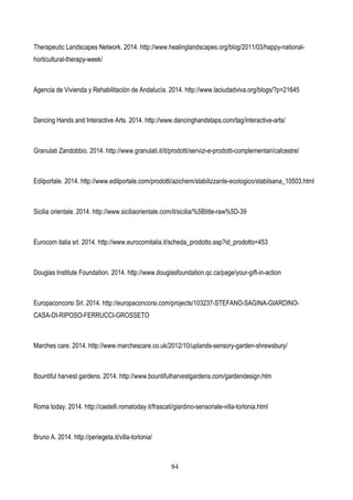 84
Therapeutic Landscapes Network. 2014. http://www.healinglandscapes.org/blog/2011/03/happy-national-
horticultural-therapy-week/
Agencia de Vivienda y Rehabilitaciòn de Andalucìa. 2014. http://www.laciudadviva.org/blogs/?p=21645
Dancing Hands and Interactive Arts. 2014. http://www.dancinghandstaps.com/tag/interactive-arts/
Granulati Zandobbio. 2014. http://www.granulati.it/it/prodotti/servizi-e-prodotti-complementari/calcestre/
Edilportale. 2014. http://www.edilportale.com/prodotti/azichem/stabilizzante-ecologico/stabilsana_10503.html
Sicilia orientale. 2014. http://www.siciliaorientale.com/it/sicilia/%5Btitle-raw%5D-39
Eurocom italia srl. 2014. http://www.eurocomitalia.it/scheda_prodotto.asp?id_prodotto=453
Douglas Institute Foundation. 2014. http://www.douglasfoundation.qc.ca/page/your-gift-in-action
Europaconcorsi Srl. 2014. http://europaconcorsi.com/projects/103237-STEFANO-SAGINA-GIARDINO-
CASA-DI-RIPOSO-FERRUCCI-GROSSETO
Marches care. 2014. http://www.marchescare.co.uk/2012/10/uplands-sensory-garden-shrewsbury/
Bountiful harvest gardens. 2014. http://www.bountifulharvestgardens.com/gardendesign.htm
Roma today. 2014. http://castelli.romatoday.it/frascati/giardino-sensoriale-villa-torlonia.html
Bruno A. 2014. http://periegeta.it/villa-torlonia/
 