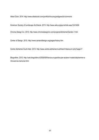 85
Allied Cook. 2014. http://www.alliedcook.com/portfolio/housing/sedgewood-commons
American Society of Landscape Architects. 2015. http://www.asla.org/ppn/article.aspx?id=5404
Chroma Design Inc. 2015. http://www.chromadesigninc.com/projects/AlzheimerGarden-1.htm
Center of Design. 2015. http://www.centerofdesign.org/pages/history.htm
Centre Alzheimer Kuzh-Héol. 2015. http://www.centre-alzheimer-kuzhheol.fr/decouvrir.php?page=7
Blogosfere. 2015. http://ueb.blogosfere.it/2009/09/francia-un-giardino-per-aiutare-i-malati-dalzheimer-a-
ritrovare-la-memoria.html
 