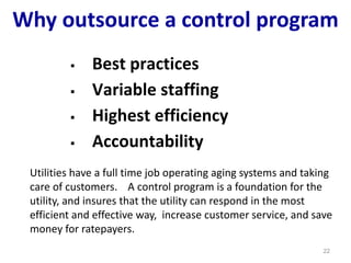 Why outsource a control program
 Best practices
 Variable staffing
 Highest efficiency
 Accountability
22
Utilities have a full time job operating aging systems and taking
care of customers. A control program is a foundation for the
utility, and insures that the utility can respond in the most
efficient and effective way, increase customer service, and save
money for ratepayers.
 