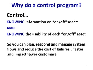 Why do a control program?
Control…
KNOWING information on “on/off” assets
AND
KNOWING the usability of each “on/off” asset
4
So you can plan, respond and manage system
flows and reduce the cost of failures… faster
and impact fewer customers
 
