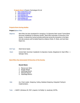 Projects Done in Piwania Technologies Pvt Ltd
a. http://safety4kidz.com/
b. www.proshop.com.ng
c. www.testbag.com
d. www.40andoverclub.com
e. www.lutelagi.com
f. www.citycosmatics.com
Projects Done during studies
Project 1:Bank Mitra
Objective Bank Mitra has been developed for managing a Co-Operative Bank named "Central Bank
Karmchari Swablambi Co-Operative Society". Bank Mitra automates 10 branches of the
Society. It reduced the manual activities performed during the transaction in the Bank.
And also produces well formatted Reports as Balance Sheet, PL Sheet, and Cash Book
Report etc.
S/W Type Client-Server based.
Client Central Bank Karmchari Swablambi Co-Operative Society (Registered & Head Office ->
Sakrigali, Patna.
Bank Mitra Has Automated 10 Branches of the Society
Branch Name
1. Maurya Lok, Patna
2. Munger Branch
3. Darbhanga Branch
4. Sitamarhi Branch
5. Hazaribagh Branch
Role As a Team Leader. Designing, Coding, Database Designing, Integrated Testing &
Implementation.
Tools : WAMP 5 (Windows XP, PHP 5, Apache 2 & MySQL 5), JavaScript, DHTML.
 