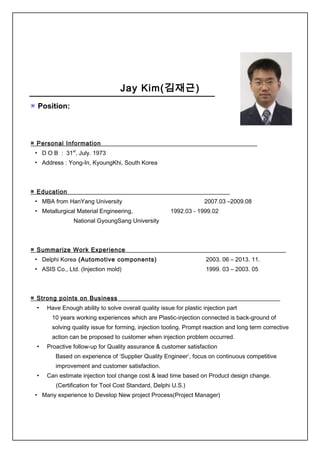 Jay Kim(김재근)
▣ Position:
▣ Personal Information
▪ D O B : 31st
, July. 1973
▪ Address : Yong-In, KyoungKhi, South Korea
▣ Education
▪ MBA from HanYang University 2007.03 –2009.08
▪ Metallurgical Material Engineering, 1992.03 - 1999.02
National GyoungSang University
▣ Summarize Work Experience
▪ Delphi Korea (Automotive components) 2003. 06 – 2013. 11.
▪ ASIS Co., Ltd. (Injection mold) 1999. 03 – 2003. 05
▣ Strong points on Business
▪ Have Enough ability to solve overall quality issue for plastic injection part
10 years working experiences which are Plastic-injection connected is back-ground of
solving quality issue for forming, injection tooling. Prompt reaction and long term corrective
action can be proposed to customer when injection problem occurred.
▪ Proactive follow-up for Quality assurance & customer satisfaction
Based on experience of ‘Supplier Quality Engineer’, focus on continuous competitive
improvement and customer satisfaction.
▪ Can estimate injection tool change cost & lead time based on Product design change.
(Certification for Tool Cost Standard, Delphi U.S.)
▪ Many experience to Develop New project Process(Project Manager)
 