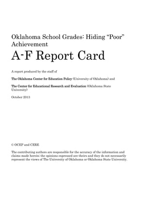 Oklahoma School Grades: Hiding “Poor”
Achievement
A-F Report Card
A report produced by the staff of
The Oklahoma Center for Education Policy (University of Oklahoma) and
The Center for Educational Research and Evaluation (Oklahoma State
University)
October 2013
© OCEP and CERE
The contributing authors are responsible for the accuracy of the information and
claims made herein; the opinions expressed are theirs and they do not necessarily
represent the views of The University of Oklahoma or Oklahoma State University.
 