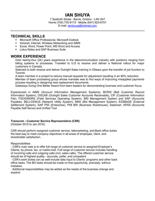 IAN SHUYA
7 Seaforth Street Barrie, Ontario L4N 3H7
Home (705) 735-9113 Mobile (647) 923-6701
E-mail: ianshuya@hotmail.com
.
TECHNICAL SKILLS
Microsoft Office Professional, Microsoft Outlook
Intranet, Internet, Wireless Networking and AIMS
Excel, Word, Power Point, MS Word and Access
Lotus Notes and SAP Business Suite
WORK EXPERIENCE
Over twenty-four (24) years experience in the telecommunication industry with positions ranging from
billing systems to processes. Traveled to U.S to receive and deliver a National rollout for major
customers in Canada.
Selected to both receive and deliver Outright Sales training in Ottawa upon the transfer of job function to
Toronto
A team member in a project to reduce manual requests for adjustment resulting in an 80% reduction.
Member of team processing group whose mandate was to find ways of improving misapplied payments
process resulting in designing new replacement documents.
Gateways Going One Better Award from team leaders for demonstrating business and customer focus.
Experienced in AIMS (Account Information Management Systems), BCRIS (Bell Customer Record
Information System), OSCAR (Outright Sales Customer Accounts Receivable), CIF (Customer Information
File), FSOS/MORS (Field Services Operating System), BID Management System and SAP (Accounts
Payable), BELLCENUS (Network Utility System), BMS (Bid Management System), ESSBASE (External
Settlement System), SAP P50 (Enterprise), P58 BW (Business Warehouse), Datamart, APSS (Accounts
Payable Self-Serve) and Unified Tool.
Transcom - Customer Service Representative (CSR)
(October 2015 to Jan 2016)
CSR should perform assigned customer service, telemarketing, and Back office duties
the best way to meet company objectives in all areas of employee, client, and
shareholder satisfaction.
Responsibilities:
· CSR’s main task is to offer full range of customer service to assigned Employer’s
Clients, by phone, fax, or mail/e-mail. Full range of customer service includes handling
of incoming calls and outgoing calls (incl. sales calls). The offered customer service
should be of highest quality - accurate, polite, and competent.
· CSR’s work duties can as well include data input to Clients’ programs and other back
office tasks. The BO tasks should be made on first opportunity, precisely, without
mistakes.
· Additional responsibilities may be added as the needs of the business change and
expand:
 