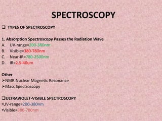 SPECTROSCOPY
 TYPES OF SPECTROSCOPY
1. Absorption Spectroscopy Passes the Radiation Wave
A. UV-range=200-380nm
B. Visible=380-780nm
C. Near-IR=780-2500nm
D. IR=2.5-40um
Other
NMR:Nuclear Magnetic Resonance
Mass Spectroscopy
ULTRAVIOLET-VISIBLE SPECTROSCOPY
•UV-range=200-380nm
•Visible=380-780nm
 