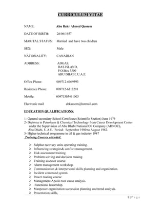 CURRICULUM VITAE
NAME: Abu Bakr Ahmed Qassem
DATE OF BIRTH: 26/06/1957
MARITAL STATUS: Married and have two children
SEX: Male
NATIONALITY: CANADIAN
ADDRESS: ADGAS,
DAS ISLAND,
P.O.Box 3500
ABU DHABI, U.A.E.
Office Phone: 009712-6069393
Residence Phone: 009712-6313291
Mobile: 00971505461003
Electronic mail abkassem@hotmail.com
EDUCATION QUALIFICATIONS:
1- General secondary School Certificate (Scientific Section) June 1976
2- Diploma in Petroleum & Chemical Technology from Career Development Center
under the Supervision of Abu Dhabi National Oil Company (ADNOC),
Abu Dhabi, U.A.E. Period: September 1980 to August 1982.
3- Higher technical programme in oil & gas industry 1987
Training Courses attended:
 Sulphur recovery units operating training.
 Influencing strategies& conflict management.
 Risk assessment training.
 Problem solving and decision making.
 Training assessor course.
 Alarm management workshop.
 Communication & interpersonal skills planning and organization.
 Incident command system.
 Power reading course
 Management Apollo root cause analysis.
 Functional leadership.
 Manpower organization succession planning and trend analysis.
 Presentation skills,
1 | P a g e
 
