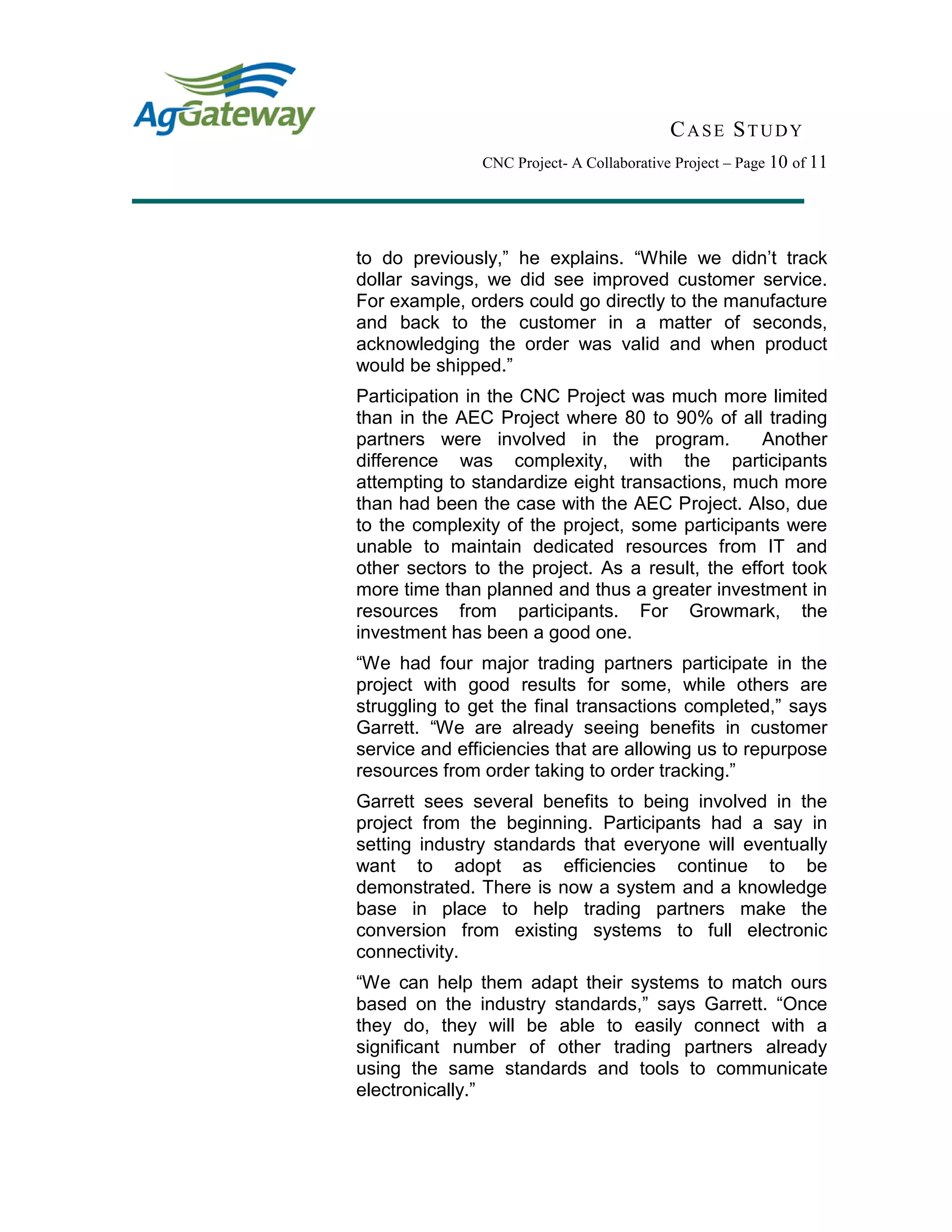 CASE STUDY
CNC Project- A Collaborative Project – Page 10 of 11
to do previously,” he explains. “While we didn’t track
dollar savings, we did see improved customer service.
For example, orders could go directly to the manufacture
and back to the customer in a matter of seconds,
acknowledging the order was valid and when product
would be shipped.”
Participation in the CNC Project was much more limited
than in the AEC Project where 80 to 90% of all trading
partners were involved in the program. Another
difference was complexity, with the participants
attempting to standardize eight transactions, much more
than had been the case with the AEC Project. Also, due
to the complexity of the project, some participants were
unable to maintain dedicated resources from IT and
other sectors to the project. As a result, the effort took
more time than planned and thus a greater investment in
resources from participants. For Growmark, the
investment has been a good one.
“We had four major trading partners participate in the
project with good results for some, while others are
struggling to get the final transactions completed,” says
Garrett. “We are already seeing benefits in customer
service and efficiencies that are allowing us to repurpose
resources from order taking to order tracking.”
Garrett sees several benefits to being involved in the
project from the beginning. Participants had a say in
setting industry standards that everyone will eventually
want to adopt as efficiencies continue to be
demonstrated. There is now a system and a knowledge
base in place to help trading partners make the
conversion from existing systems to full electronic
connectivity.
“We can help them adapt their systems to match ours
based on the industry standards,” says Garrett. “Once
they do, they will be able to easily connect with a
significant number of other trading partners already
using the same standards and tools to communicate
electronically.”
 
