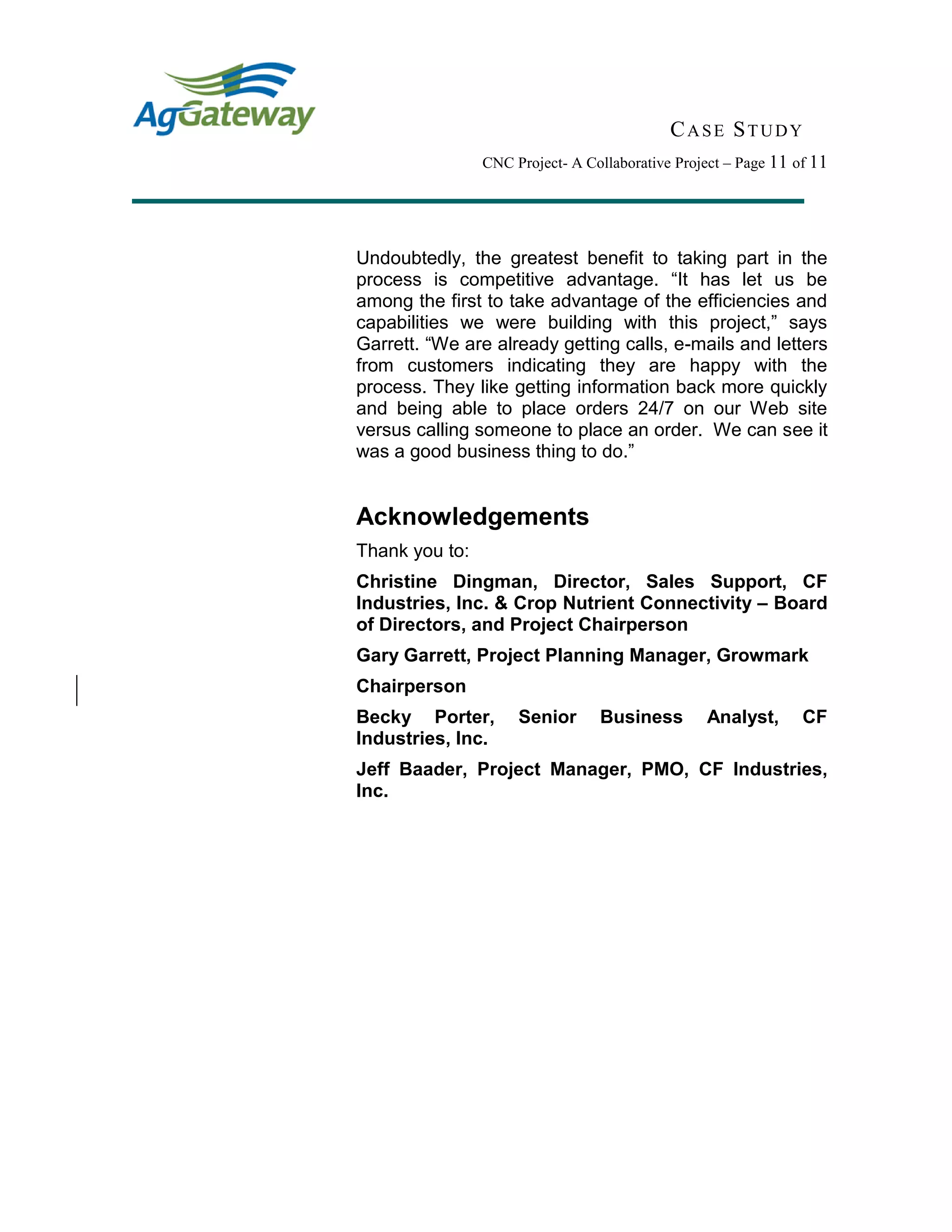 CASE STUDY
CNC Project- A Collaborative Project – Page 11 of 11
Undoubtedly, the greatest benefit to taking part in the
process is competitive advantage. “It has let us be
among the first to take advantage of the efficiencies and
capabilities we were building with this project,” says
Garrett. “We are already getting calls, e-mails and letters
from customers indicating they are happy with the
process. They like getting information back more quickly
and being able to place orders 24/7 on our Web site
versus calling someone to place an order. We can see it
was a good business thing to do.”
Acknowledgements
Thank you to:
Christine Dingman, Director, Sales Support, CF
Industries, Inc. & Crop Nutrient Connectivity – Board
of Directors, and Project Chairperson
Gary Garrett, Project Planning Manager, Growmark
Chairperson
Becky Porter, Senior Business Analyst, CF
Industries, Inc.
Jeff Baader, Project Manager, PMO, CF Industries,
Inc.
 