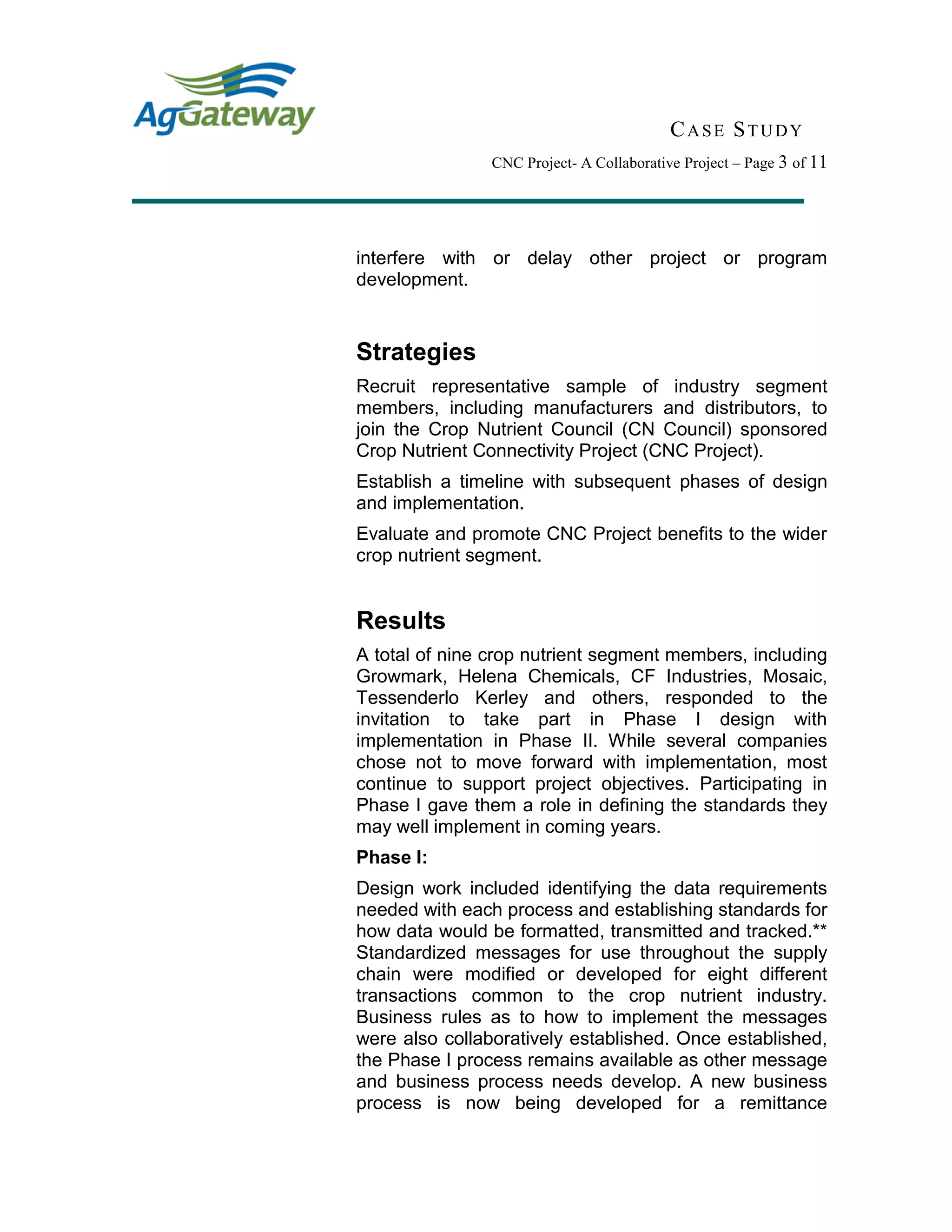 CASE STUDY
CNC Project- A Collaborative Project – Page 3 of 11
interfere with or delay other project or program
development.
Strategies
Recruit representative sample of industry segment
members, including manufacturers and distributors, to
join the Crop Nutrient Council (CN Council) sponsored
Crop Nutrient Connectivity Project (CNC Project).
Establish a timeline with subsequent phases of design
and implementation.
Evaluate and promote CNC Project benefits to the wider
crop nutrient segment.
Results
A total of nine crop nutrient segment members, including
Growmark, Helena Chemicals, CF Industries, Mosaic,
Tessenderlo Kerley and others, responded to the
invitation to take part in Phase I design with
implementation in Phase II. While several companies
chose not to move forward with implementation, most
continue to support project objectives. Participating in
Phase I gave them a role in defining the standards they
may well implement in coming years.
Phase I:
Design work included identifying the data requirements
needed with each process and establishing standards for
how data would be formatted, transmitted and tracked.**
Standardized messages for use throughout the supply
chain were modified or developed for eight different
transactions common to the crop nutrient industry.
Business rules as to how to implement the messages
were also collaboratively established. Once established,
the Phase I process remains available as other message
and business process needs develop. A new business
process is now being developed for a remittance
 