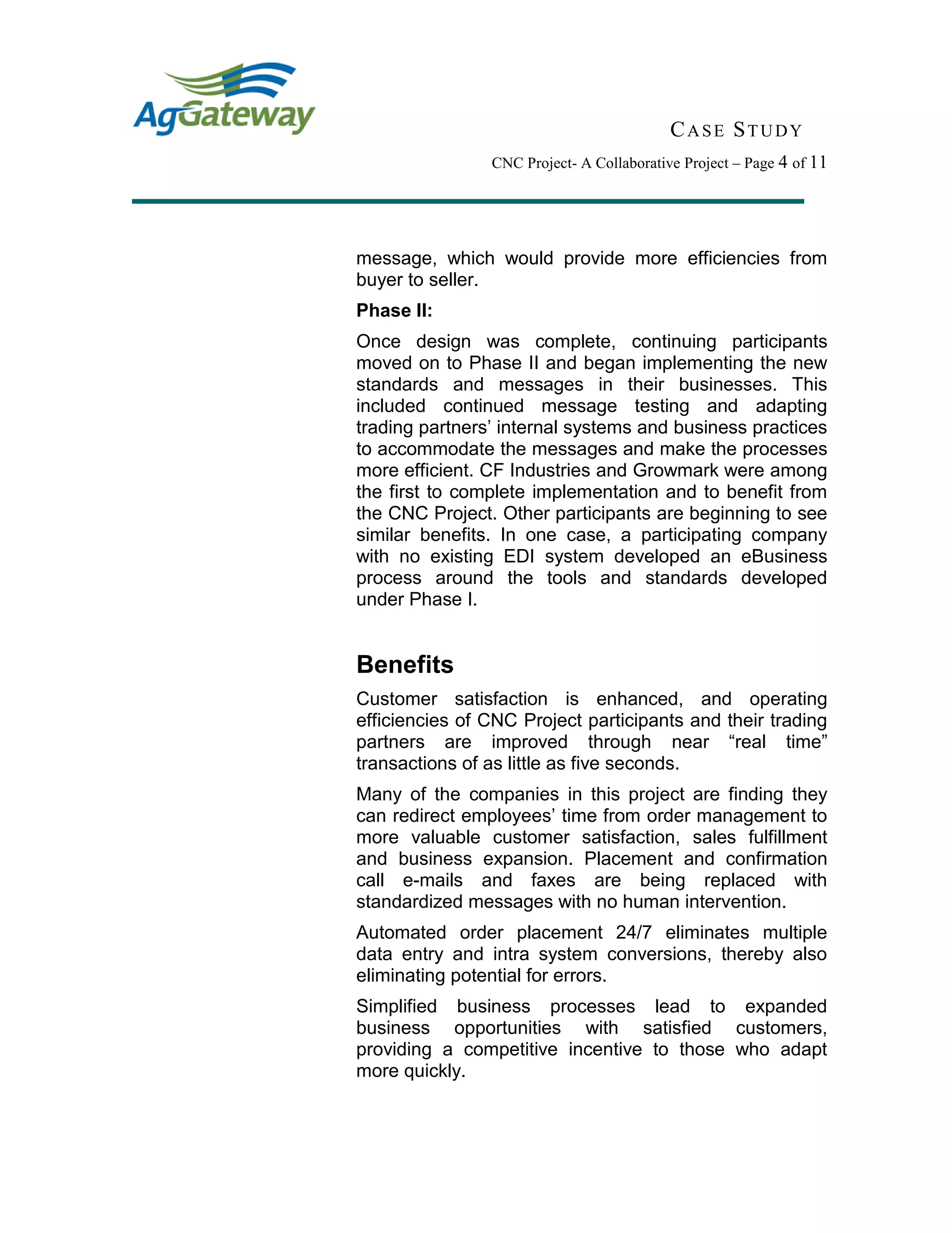 CASE STUDY
CNC Project- A Collaborative Project – Page 4 of 11
message, which would provide more efficiencies from
buyer to seller.
Phase II:
Once design was complete, continuing participants
moved on to Phase II and began implementing the new
standards and messages in their businesses. This
included continued message testing and adapting
trading partners’ internal systems and business practices
to accommodate the messages and make the processes
more efficient. CF Industries and Growmark were among
the first to complete implementation and to benefit from
the CNC Project. Other participants are beginning to see
similar benefits. In one case, a participating company
with no existing EDI system developed an eBusiness
process around the tools and standards developed
under Phase I.
Benefits
Customer satisfaction is enhanced, and operating
efficiencies of CNC Project participants and their trading
partners are improved through near “real time”
transactions of as little as five seconds.
Many of the companies in this project are finding they
can redirect employees’ time from order management to
more valuable customer satisfaction, sales fulfillment
and business expansion. Placement and confirmation
call e-mails and faxes are being replaced with
standardized messages with no human intervention.
Automated order placement 24/7 eliminates multiple
data entry and intra system conversions, thereby also
eliminating potential for errors.
Simplified business processes lead to expanded
business opportunities with satisfied customers,
providing a competitive incentive to those who adapt
more quickly.
 