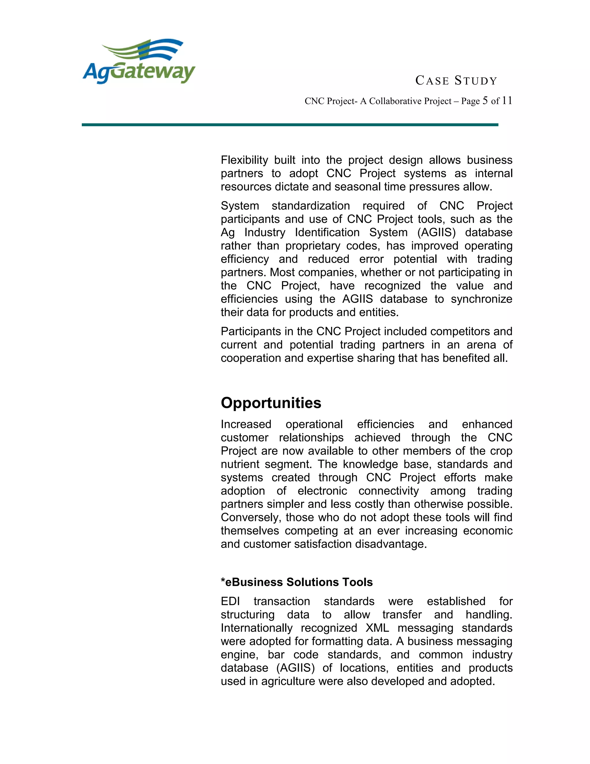 CASE STUDY
CNC Project- A Collaborative Project – Page 5 of 11
Flexibility built into the project design allows business
partners to adopt CNC Project systems as internal
resources dictate and seasonal time pressures allow.
System standardization required of CNC Project
participants and use of CNC Project tools, such as the
Ag Industry Identification System (AGIIS) database
rather than proprietary codes, has improved operating
efficiency and reduced error potential with trading
partners. Most companies, whether or not participating in
the CNC Project, have recognized the value and
efficiencies using the AGIIS database to synchronize
their data for products and entities.
Participants in the CNC Project included competitors and
current and potential trading partners in an arena of
cooperation and expertise sharing that has benefited all.
Opportunities
Increased operational efficiencies and enhanced
customer relationships achieved through the CNC
Project are now available to other members of the crop
nutrient segment. The knowledge base, standards and
systems created through CNC Project efforts make
adoption of electronic connectivity among trading
partners simpler and less costly than otherwise possible.
Conversely, those who do not adopt these tools will find
themselves competing at an ever increasing economic
and customer satisfaction disadvantage.
*eBusiness Solutions Tools
EDI transaction standards were established for
structuring data to allow transfer and handling.
Internationally recognized XML messaging standards
were adopted for formatting data. A business messaging
engine, bar code standards, and common industry
database (AGIIS) of locations, entities and products
used in agriculture were also developed and adopted.
 