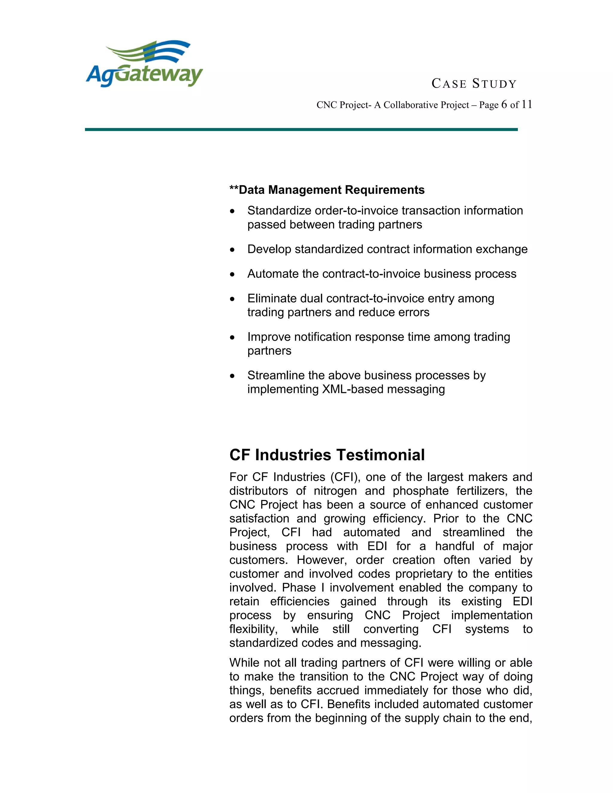 CASE STUDY
CNC Project- A Collaborative Project – Page 6 of 11
**Data Management Requirements
 Standardize order-to-invoice transaction information
passed between trading partners
 Develop standardized contract information exchange
 Automate the contract-to-invoice business process
 Eliminate dual contract-to-invoice entry among
trading partners and reduce errors
 Improve notification response time among trading
partners
 Streamline the above business processes by
implementing XML-based messaging
CF Industries Testimonial
For CF Industries (CFI), one of the largest makers and
distributors of nitrogen and phosphate fertilizers, the
CNC Project has been a source of enhanced customer
satisfaction and growing efficiency. Prior to the CNC
Project, CFI had automated and streamlined the
business process with EDI for a handful of major
customers. However, order creation often varied by
customer and involved codes proprietary to the entities
involved. Phase I involvement enabled the company to
retain efficiencies gained through its existing EDI
process by ensuring CNC Project implementation
flexibility, while still converting CFI systems to
standardized codes and messaging.
While not all trading partners of CFI were willing or able
to make the transition to the CNC Project way of doing
things, benefits accrued immediately for those who did,
as well as to CFI. Benefits included automated customer
orders from the beginning of the supply chain to the end,
 