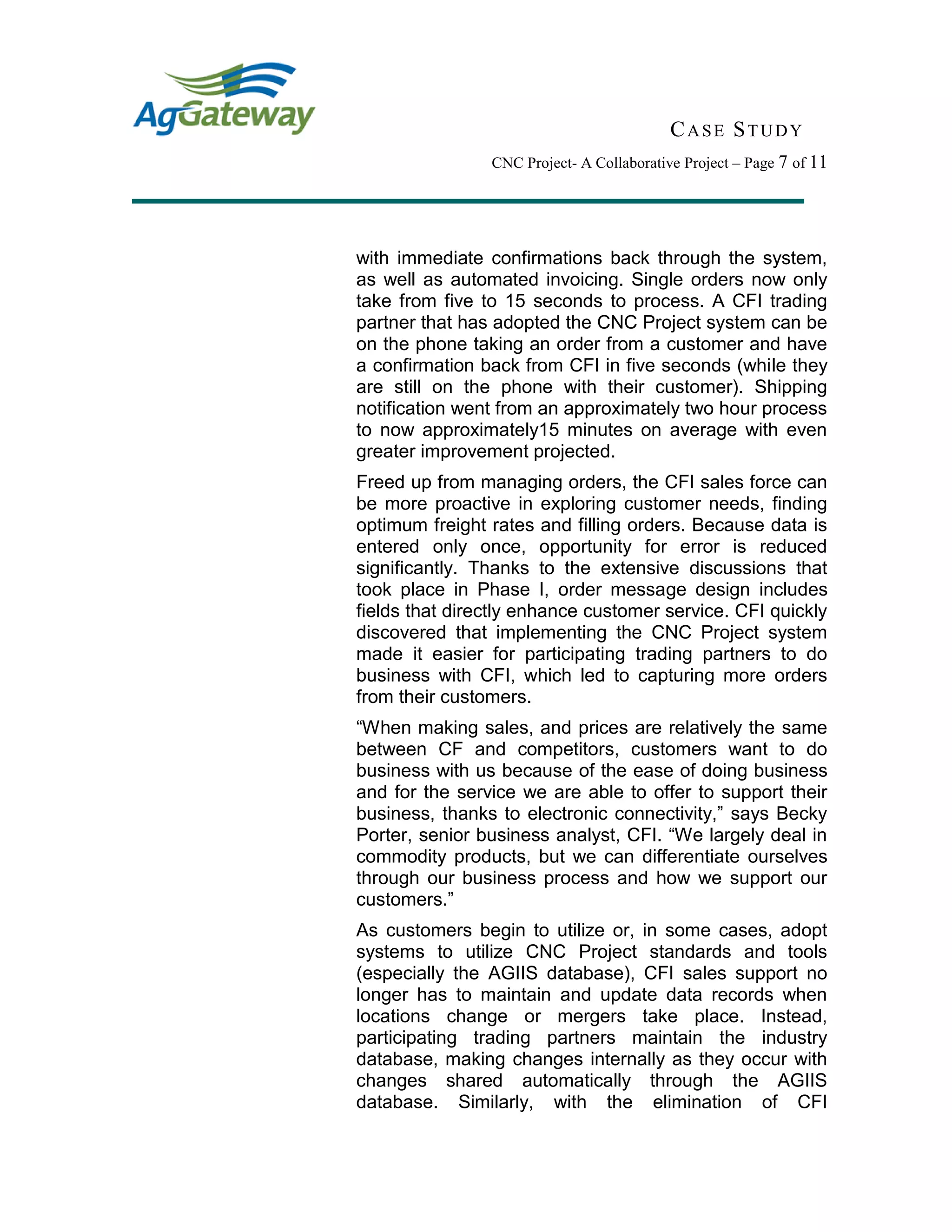 CASE STUDY
CNC Project- A Collaborative Project – Page 7 of 11
with immediate confirmations back through the system,
as well as automated invoicing. Single orders now only
take from five to 15 seconds to process. A CFI trading
partner that has adopted the CNC Project system can be
on the phone taking an order from a customer and have
a confirmation back from CFI in five seconds (while they
are still on the phone with their customer). Shipping
notification went from an approximately two hour process
to now approximately15 minutes on average with even
greater improvement projected.
Freed up from managing orders, the CFI sales force can
be more proactive in exploring customer needs, finding
optimum freight rates and filling orders. Because data is
entered only once, opportunity for error is reduced
significantly. Thanks to the extensive discussions that
took place in Phase I, order message design includes
fields that directly enhance customer service. CFI quickly
discovered that implementing the CNC Project system
made it easier for participating trading partners to do
business with CFI, which led to capturing more orders
from their customers.
“When making sales, and prices are relatively the same
between CF and competitors, customers want to do
business with us because of the ease of doing business
and for the service we are able to offer to support their
business, thanks to electronic connectivity,” says Becky
Porter, senior business analyst, CFI. “We largely deal in
commodity products, but we can differentiate ourselves
through our business process and how we support our
customers.”
As customers begin to utilize or, in some cases, adopt
systems to utilize CNC Project standards and tools
(especially the AGIIS database), CFI sales support no
longer has to maintain and update data records when
locations change or mergers take place. Instead,
participating trading partners maintain the industry
database, making changes internally as they occur with
changes shared automatically through the AGIIS
database. Similarly, with the elimination of CFI
 