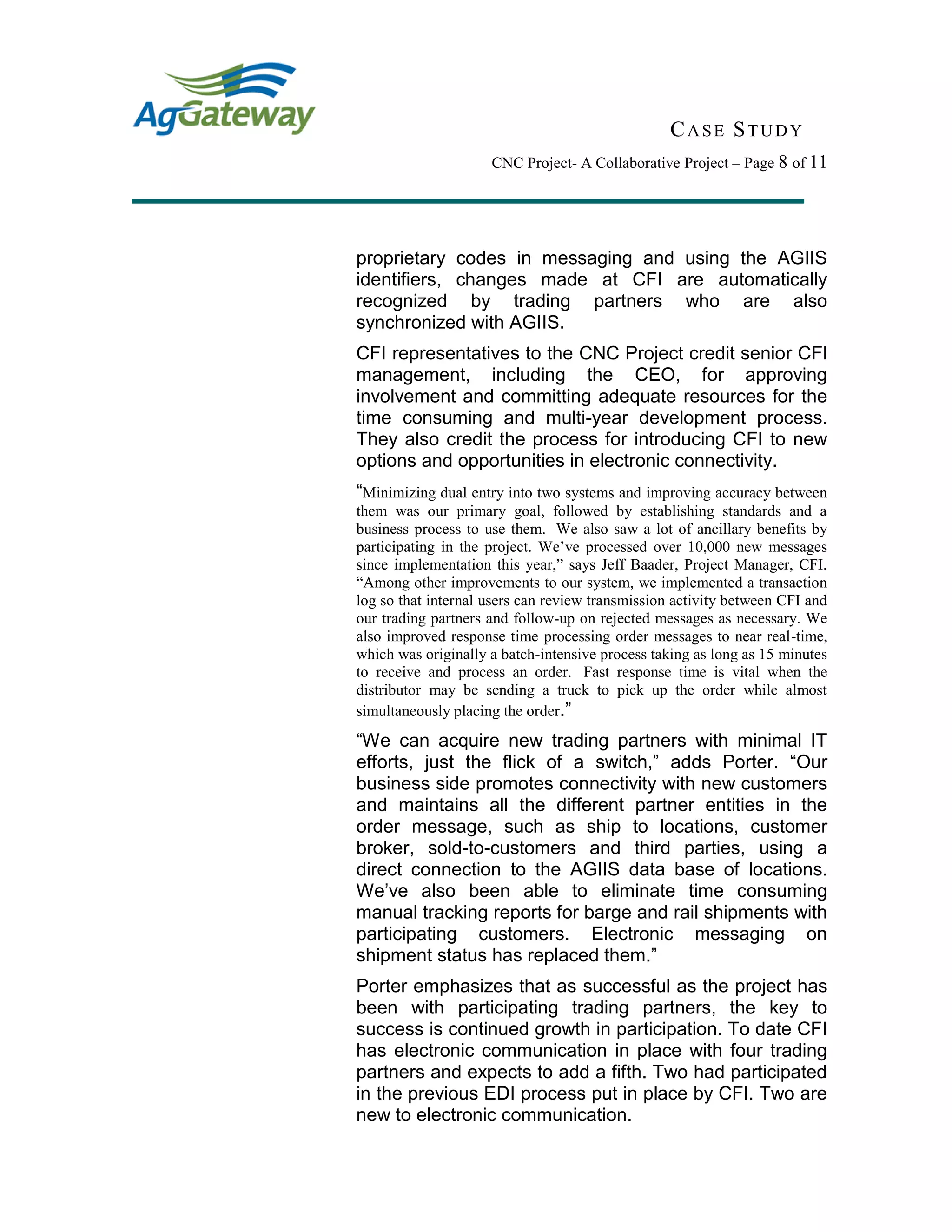 CASE STUDY
CNC Project- A Collaborative Project – Page 8 of 11
proprietary codes in messaging and using the AGIIS
identifiers, changes made at CFI are automatically
recognized by trading partners who are also
synchronized with AGIIS.
CFI representatives to the CNC Project credit senior CFI
management, including the CEO, for approving
involvement and committing adequate resources for the
time consuming and multi-year development process.
They also credit the process for introducing CFI to new
options and opportunities in electronic connectivity.
“Minimizing dual entry into two systems and improving accuracy between
them was our primary goal, followed by establishing standards and a
business process to use them. We also saw a lot of ancillary benefits by
participating in the project. We’ve processed over 10,000 new messages
since implementation this year,” says Jeff Baader, Project Manager, CFI.
“Among other improvements to our system, we implemented a transaction
log so that internal users can review transmission activity between CFI and
our trading partners and follow-up on rejected messages as necessary. We
also improved response time processing order messages to near real-time,
which was originally a batch-intensive process taking as long as 15 minutes
to receive and process an order. Fast response time is vital when the
distributor may be sending a truck to pick up the order while almost
simultaneously placing the order.”
“We can acquire new trading partners with minimal IT
efforts, just the flick of a switch,” adds Porter. “Our
business side promotes connectivity with new customers
and maintains all the different partner entities in the
order message, such as ship to locations, customer
broker, sold-to-customers and third parties, using a
direct connection to the AGIIS data base of locations.
We’ve also been able to eliminate time consuming
manual tracking reports for barge and rail shipments with
participating customers. Electronic messaging on
shipment status has replaced them.”
Porter emphasizes that as successful as the project has
been with participating trading partners, the key to
success is continued growth in participation. To date CFI
has electronic communication in place with four trading
partners and expects to add a fifth. Two had participated
in the previous EDI process put in place by CFI. Two are
new to electronic communication.
 