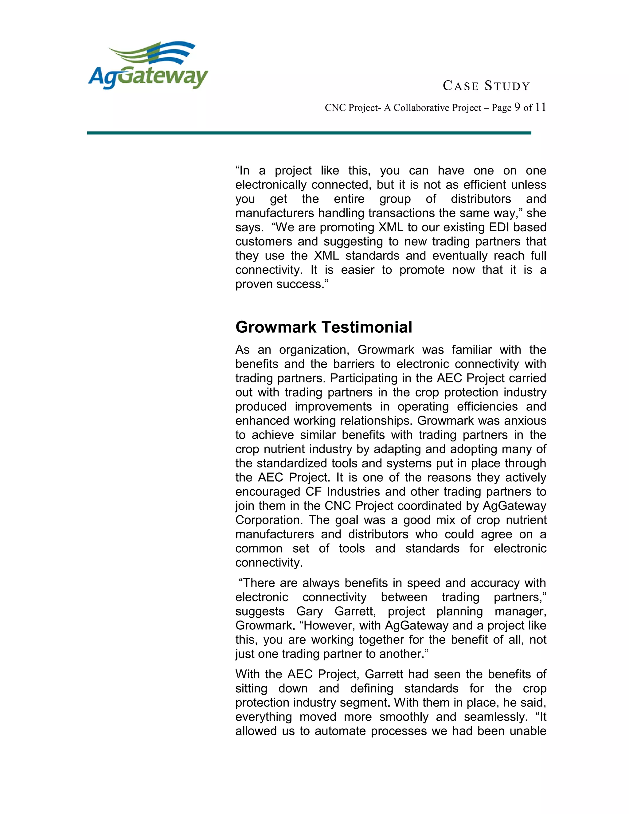 CASE STUDY
CNC Project- A Collaborative Project – Page 9 of 11
“In a project like this, you can have one on one
electronically connected, but it is not as efficient unless
you get the entire group of distributors and
manufacturers handling transactions the same way,” she
says. “We are promoting XML to our existing EDI based
customers and suggesting to new trading partners that
they use the XML standards and eventually reach full
connectivity. It is easier to promote now that it is a
proven success.”
Growmark Testimonial
As an organization, Growmark was familiar with the
benefits and the barriers to electronic connectivity with
trading partners. Participating in the AEC Project carried
out with trading partners in the crop protection industry
produced improvements in operating efficiencies and
enhanced working relationships. Growmark was anxious
to achieve similar benefits with trading partners in the
crop nutrient industry by adapting and adopting many of
the standardized tools and systems put in place through
the AEC Project. It is one of the reasons they actively
encouraged CF Industries and other trading partners to
join them in the CNC Project coordinated by AgGateway
Corporation. The goal was a good mix of crop nutrient
manufacturers and distributors who could agree on a
common set of tools and standards for electronic
connectivity.
“There are always benefits in speed and accuracy with
electronic connectivity between trading partners,”
suggests Gary Garrett, project planning manager,
Growmark. “However, with AgGateway and a project like
this, you are working together for the benefit of all, not
just one trading partner to another.”
With the AEC Project, Garrett had seen the benefits of
sitting down and defining standards for the crop
protection industry segment. With them in place, he said,
everything moved more smoothly and seamlessly. “It
allowed us to automate processes we had been unable
 