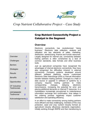 Crop Nutrient Collaborative Project – Case Study
Crop Nutrient Connectivity Project a
Catalyst in the Segment
Overview
Electronic connectivity has revolutionized “doing
business.” Electronic data collection, analysis and
utilization are key elements of sales, marketing,
distribution, warehousing, finance and human resources.
Largely designed for internal use, connectivity between
trading partners is often constrained by a lack of
common standards, data formats and other business
tools.
Just as agricultural companies have recognized the
advantages of internal electronic connectivity, they have
also recognized the difficulties inherent in external
connectivity. Company systems developed around
different software platforms require customized
Electronic Data Interchange (EDI) or manual information
transfer between trading partners. Changes to a field or
data source or upgrade in software or systems by a
company requires trading partners to make
corresponding changes, delaying electronic
transmissions, increasing the potential for error and
placing additional demands on internal IT resources. In a
marketplace increasingly accustomed to instantaneous
information exchange and confirmation, time delays in
the ordering process negatively impact customer
satisfaction and operating efficiency.
In an effort to make connectivity among trading partners
more efficient and less challenging, members of the crop
protection, seed and crop nutrient industry formed an
agricultural industry eBusiness standards organization.
Initially working through RAPID and then transitioning to
Overview 1
Challenges 2
Barriers 2
Strategies 3
Results 3
Benefits 4
Opportunities 5
CF Industries
Testimonials 6
GROWMARK
Testimonial 9
Acknowledgements11
 