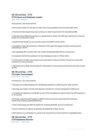 Free CV template by reed.co.uk
GE Oil and Gas - CTO
CTO Cloud and Database Leader
(Nov 2014 – Present)
Achievements and responsibilities:
• Insourced a team of 7 GE dba's to take over Cloud operations from Contract GDC team
• Trained and developed resources coming in to meet requirements for Operational DBA
• Attended Cloud Migration parties on a global basis to deliver the 400 app migrations to Cloud as
target for Cloudaware in 2016
• Implemented Oracle 12c across both onprem and AWS environments
• Completed major decommission initiatives of old expensive legacy hardware saving around
$200,000 per month
• Renegotiated GDC contract with new vendor taking $500,000 off the contract price
• Completed the full SII submission for the database service in CTO for 2016
• Continued to develop new solutions and automation in Cloud to further reduce non value add
activities for insourced dba's
• Migrated over to Agile methodology for all activities in Cloud performing all work through 2 week
sprints
GE Oil and Gas - CTO
Principle Technologist
(June 2013 – Nov 2014)
Achievements and responsibilities:
• Develop new build procedures for all database platforms in AWS cloud for RDS and EC2
• Develop automation of build and migration activities for onprem databases to AWS cloud
• Complete db migrations and Builds as part of the Cloudaware program delivering 350 migrations
in 18 months
• Develop supporting technologies in AWS to deliver business requirements for backups,
monitoring, purging, upgrades/patching
• Test and develop new AWS db platforms including Redshift, Aurora and Dynamo.
• Drove initiatives to migrate proprietary db platforms to Open source
• Strong focus on automation to reduce work required by contract teams for repeatable tasks
GE Oil and Gas - CTO
CTO Database Director
(Nov 2012 – June 2013)
 