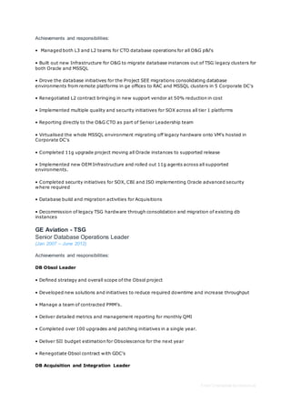 Free CV template by reed.co.uk
Achievements and responsibilities:
• Managed both L3 and L2 teams for CTO database operations for all O&G p&l's
• Built out new Infrastructure for O&G to migrate database instances out of TSG legacy clusters for
both Oracle and MSSQL
• Drove the database initiatives for the Project SEE migrations consolidating database
environments from remote platforms in ge offices to RAC and MSSQL clusters in 5 Corporate DC's
• Renegotiated L2 contract bringing in new support vendor at 50% reduction in cost
• Implemented multiple quality and security initiatives for SOX across all tier 1 platforms
• Reporting directly to the O&G CTO as part of Senior Leadership team
• Virtualised the whole MSSQL environment migrating off legacy hardware onto VM's hosted in
Corporate DC's
• Completed 11g upgrade project moving all Oracle instances to supported release
• Implemented new OEM Infrastructure and rolled out 11g agents across all supported
environments.
• Completed security initiatives for SOX, CBI and ISO implementing Oracle advanced security
where required
• Database build and migration activities for Acquisitions
• Decommission of legacy TSG hardware through consolidation and migration of existing db
instances
GE Aviation - TSG
Senior Database Operations Leader
(Jan 2007 – June 2012)
Achievements and responsibilities:
DB Obsol Leader
• Defined strategy and overall scope of the Obsol project
• Developed new solutions and initiatives to reduce required downtime and increase throughput
• Manage a team of contracted PMM’s.
• Deliver detailed metrics and management reporting for monthly QMI
• Completed over 100 upgrades and patching initiatives in a single year.
• Deliver SII budget estimation for Obsolescence for the next year
• Renegotiate Obsol contract with GDC's
DB Acquisition and Integration Leader
 
