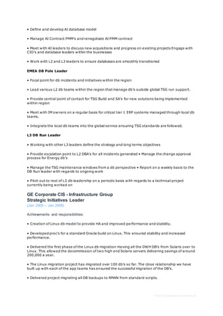 Free CV template by reed.co.uk
• Define and develop AI database model
• Manage AI Contract PMM’s and renegotiate AI PMM contract
• Meet with AI leaders to discuss new acquisitions and progress on existing projects Engage with
CIO’s and database leaders within the businesses
• Work with L2 and L3 leaders to ensure databases are smoothly transitioned
EMEA DB Pole Leader
• Focal point for db incidents and initiatives within the region
• Lead various L2 db teams within the region that manage db’s outside global TSG run support.
• Provide central point of contact for TSG Build and SA’s for new solutions being implemented
within region
• Meet with IM owners on a regular basis for critical tier 1 ERP systems managed through local db
teams.
• Integrate the local db teams into the global service ensuring TSG standards are followed.
L3 DB Run Leader
• Working with other L3 leaders define the strategy and long terms objectives
• Provide escalation point to L2 DBA’s for all incidents generated • Manage the change approval
process for Energy db’s
• Manage the TSG maintenance windows from a db perspective • Report on a weekly basis to the
DB Run leader with regards to ongoing work
• Pitch out to rest of L3 db leadership on a periodic basis with regards to a technical project
currently being worked on
GE Corporate CIS - Infrastructure Group
Strategic Initiatives Leader
(Jan 2005 – Jan 2006)
Achievements and responsibilities:
• Creation of Linux db model to provide HA and improved performance and stability.
• Developed proc’s for a standard Oracle build on Linux. This ensured stability and increased
performance.
• Delivered the first phase of the Linux db migration moving all the DWH DB’s from Solaris over to
Linux. This allowed the decommission of two high end Solaris servers delivering savings of around
200,000 a year.
• The Linux migration project has migrated over 100 db's so far. The close relationship we have
built up with each of the app teams has ensured the successful migration of the DB’s.
• Delivered project migrating all DB backups to RMAN from standard scripts.
 
