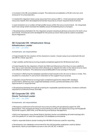 Free CV template by reed.co.uk
• Involved in the DB consolidation project. This delivered consolidation of 8 db's into two and
removal of 15 unwanted db's.
• Created the migration team using resources from various GDC’s. I Interviewed and selected
resources myself, then developed and trained resources to ensure required level of service.
• Lead resolution on a number of high profile issues within the Linux environment . An integrated
team was setup which resolved the stability issues threatening future of project.
• Developed documentation for the migration project including build docs and proc’s for both Linux
and Oracle. Procedures were developed for the prod cut overs that could be used to automate
future migrations.
GE Corporate CIS - Infrastructure Group
Infrastructure Leader
(Jan 2004 – Jan 2005)
Achievements and responsibilities:
• Project leader for the creation of the shared env cluster. Cluster setup to provide both HA and
site DR for critical app db’s.
• High visibility performance tuning projects completed against the HR Shared dwh db’s.
• Project leader for the migration of both the DWH and Shared env from Sun to Linux platform.
This was a cost reduction exercise which allowed us to migrate the dbs on the above envs to more
cost effective hardware. This delivered around $800,000 of cost savings in first year.
• Involved in offshoring the database operations team based in the UK over to Gecis in India. This
resulted in a reduction in cost and an extension to the support hours covered.
• Upgrade and performance tuning project completed against the Global APC database
environment. Delivering new supported database version, partitioned tables and a 50%
improvement in response time.
• Developed automation through db scripting for repeatable operational tasks. Created a software
repository to hold all of these centrally.
GE Corporate CIS - GTS
Oracle Technical Leader
(Dec 2001 – Jan 2004)
Achievements and responsibilities:
• Managed a small team of 8 technical resources providing all operational support for GTS
Department. This included all critical environments as well as the Global Sourcing and Peoplesoft
Payroll db support, SSO Infra, and Monitoring and backup management.
• Built and managed a new shared Solaris (Veritas) cluster consolidating all small web/app db's
onto this platform. In total this supported 133 database environments
• Built a seperate Solaris cluster hosting the HR DWH Instances used for reporting
• Developed a new database environment for the UK Epayables application used by Global
Operations. Built out standalone servers in the UK CSC DC in Bristol
 
