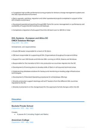 Free CV template by reed.co.uk
• Completed high profile performance tuning projects for Kintana change management system and
the SSO Operational environment
• Many upgrade, patching, migration and other operational projects completed in support of the
GTS Oracle environment
• Developed operational reporting through BMC Patrol for senior management on performance and
availability of supported db instances and backups.
• Completed a migration of all support from the UK team over to GECIS in India
DHL Systems - European and Africa DC
EMEA Database Manager
(Aug 2000 – Nov 2001)
Achievements and responsibilities:
• Oracle DB leader responsible for a team of 30 dba's
• DB team responsible for supporting all DHL Organisations throughout Europe and Africa
• Support for over 200 Oracle and Informix DB’s running on HPUX, Solaris and Windows
• Responsible for the transition of db’s into production as countries migrate into the DC
• Development of training plans to develop skills of dba's in all required technical areas
• Implementing database solutions for backup and monitoring on leading edge infrastructure
technologies.
• Development of Standard Operating procedures for all database offerings
• Weekly production support meetings with all IT leaders from the different DHL countries
migrated to the DC.
• Weekly involvement on the change board for the approval of all db changes within the DC
Education
Beckets Private School
(September 1979 – May 1982)
O-levels:
 8 passes B-C (including English and Maths)
Amersham College
(September 1983 – May 1985)
 