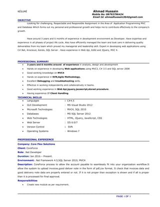RÉSUMÉ Ahmad Hussain
Mobile No: 08793796424
Email Id: ahmadhussain364@gmail.com
OBJECTIVE
Looking for challenging, Respectable and Responsible Assignment in the Area of Application Programming MVC
and Database Which forms out my personal and professional growth and helps me to contribute effectively to the company’s
growth.
Have around 3 years and 6 months of experience in development environment as Developer. Have expertise and
experience in all phases of project life cycle. Also have efficiently managed the team and took care in delivering quality
deliverables from my team which proved my managerial and leadership skill. Expert in developing web applications using
C#.Net, Knockout, Kendo, SQL Server . Have experience in Web Api, AJAX and JQuery, MVC 4.
PROFESSIONAL SUMMARY
• 3 years and 6 months around of experience in analysis, design and development
• Hands on experience in developing Web applications using MVC3, C# 3.5 and SQL server 2008
• Good working knowledge on MVC4
• Hands on experience in SVN,Agile Methodology.
• Excellent Debugging and troubleshooting skills.
• Effective in working independently and collaboratively in teams.
• Good working experience in Web Api,jquery,javascript,stored procedure.
• Having experience Of Client Handling.
TECHNICAL SKILLS
• Languages : C#4.5
• GUI Development : MS Visual Studio 2012
• Microsoft Technologies : MVC4, SQL 2010
• Databases : MS SQL Server 2012
• Web Technologies : HTML, JQuery, JavaScript, CSS
• Web Server : IIS 6.0/7
• Version Control : SVN
• Operating Systems : Windows 7
PROFESSIONAL EXPERIENCE
Company: Core Flex Solutions
Client: CoreForce
Role: .Net Developer
Duration: Jan 2016 – Present.
Environment: .Net Framework 4.5,SQL Server 2010, MVC4
Description: CoreForce process to allow the account payable to seamlessly fit into your organization workflow.It
allow the system to upload invoices,good deliver note in the form of pdf,csv format. It check that invoices data and
good dekivery note data are properly entered or not. If it is not proper than exception is shown and if all is proper
than it is processed for final approval.
Responsibilities
• Create new module as per requirement.
PAGE 1 OF 3
 