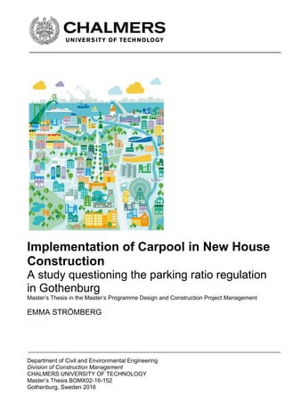 Department of Civil and Environmental Engineering
Division of Construction Management-
CHALMERS UNIVERSITY OF TECHNOLOGY
Master’s Thesis BOMX02-16-152
Gothenburg, Sweden 2016
Implementation of Carpool in New House
Construction
A study questioning the parking ratio regulation
in Gothenburg
Master’s Thesis in the Master’s Programme Design and Construction Project Management
EMMA STRÖMBERG
 