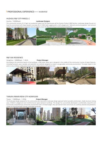 PROFESSIONAL EXPERIENCE—— residential
HUZHOU R&F CITY PARCEL C
Huzhou 82000sqm Landscape Designer
TIANJIN JINNAN NEW CITY HEANYUAN
R&F XIXI RESIDENCE
Tianjin 99000sqm EDSA Project Manager
The landscape design proposal for this community uses naturalistic landscape design approach which provides activity lawn, shade structure resting
area, children's playground and multifunctional space between buildings. The design has successfully developed a comfortable, beautiful and
functionally comprehensive community environment with a limited budget. Also salt tolerant trees and shrubs are carefully selected and planted to
create an environmentally friendly sustainable landscape.
Hangzhou 60000sqm ACLA Project Manager
According to the symmetry layout of the buildings, a 100-meter water axis is designed in the middle of the community. A series of water features,
including fountains, pool, cascade, and waterfall, are carefully designed to create a recognizable community environment. The water depth in the
pools is very shallow, so the pools can be used as public plazas in the winter time.
This community consists of 12 high rise residential towers and 36 townhouses will be homes of about 1800 families. Landscape design focuses on
how the environment will shape people’s everyday life. A 1500 meter jogging path, a kid’s playground, featured community gardens and centural
activity lawn are organized in a manner that all residents share the 8ha picturesque community environment.
 