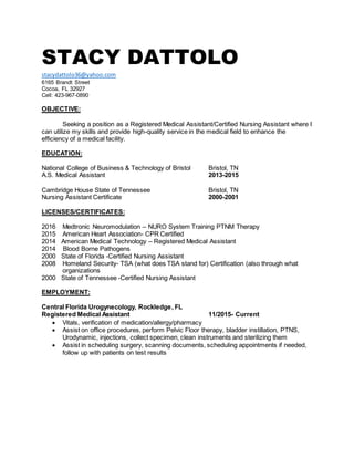 STACY DATTOLO
stacydattolo36@yahoo.com
6165 Brandt Street
Cocoa, FL 32927
Cell: 423-967-0890
OBJECTIVE:
Seeking a position as a Registered Medical Assistant/Certified Nursing Assistant where I
can utilize my skills and provide high-quality service in the medical field to enhance the
efficiency of a medical facility.
EDUCATION:
National College of Business & Technology of Bristol Bristol, TN
A.S. Medical Assistant 2013-2015
Cambridge House State of Tennessee Bristol, TN
Nursing Assistant Certificate 2000-2001
LICENSES/CERTIFICATES:
2016 Medtronic Neuromodulation – NURO System Training PTNM Therapy
2015 American Heart Association- CPR Certified
2014 American Medical Technology – Registered Medical Assistant
2014 Blood Borne Pathogens
2000 State of Florida -Certified Nursing Assistant
2008 Homeland Security- TSA (what does TSA stand for) Certification (also through what
organizations
2000 State of Tennessee -Certified Nursing Assistant
EMPLOYMENT:
Central Florida Urogynecology, Rockledge, FL
Registered Medical Assistant 11/2015- Current
 Vitals, verification of medication/allergy/pharmacy
 Assist on office procedures, perform Pelvic Floor therapy, bladder instillation, PTNS,
Urodynamic, injections, collect specimen, clean instruments and sterilizing them
 Assist in scheduling surgery, scanning documents, scheduling appointments if needed,
follow up with patients on test results
 