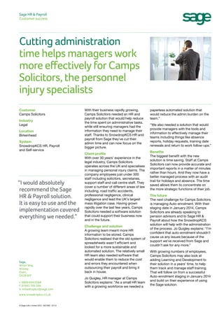 Cutting administration
time helps managers work
more effectively for Camps
Solicitors, the personnel
injury specialists
Sage HR & Payroll
Customer success
paperless automated solution that
would reduce the admin burden on the
team.”
“We also needed a solution that would
provide managers with the tools and
information to effectively manage their
teams including things like absence
reports, holiday requests, training date
renewals and return to work follow-ups.”
Benefits
The biggest benefit with the new
solution is time saving. Staff at Camps
Solicitors can now provide accurate and
important reports in a matter of minutes
rather than hours. And they now have a
better managed process with an audit
trail for holidays and absence. The time
saved allows them to concentrate on
the more strategic functions of their job.
The future
The next challenge for Camps Solicitors
is managing Auto-enrolment. With their
staging date in January 2014, Camps
Solicitors are already speaking to
pension advisors and to Sage HR &
Payroll about how the SnowdropKCS
solution will help with the administration
of the process. Jo Quigley explains: “I’m
confident that auto-enrolment shouldn’t
cause us any issues because of the
support we’ve received from Sage and
couldn’t ask for any more.”
With growing numbers of employees,
Camps Solicitors may also look at
adding Learning and Development to
their solution in a years’ time, to help
them track and manage staff training.
That will follow on from a successful
Auto-enrolment staging in January 2014
and build on their experience of using
the Sage solution.
With their business rapidly growing,
Camps Solicitors needed an HR and
payroll solution that would help reduce
the time spent on administrative tasks,
while still ensuring managers had the
information they need to manage their
staff. Thanks to SnowdropKCS HR and
payroll from Sage they’ve cut their
admin time and can now focus on the
bigger picture.
Client profile
With over 30 years’ experience in the
legal industry, Camps Solicitors
operates across the UK and specialises
in managing personal injury claims. The
company employees just under 300
staff including solicitors, secretaries,
support staff and call centre staff. They
cover a number of different areas of law
including, road traffic accidents,
professional negligence, clinical
negligence and lead the UK’s largest
mass litigation case. Having grown
rapidly over the last few years, Camps
Solicitors needed a software solution
that could support their business now
and in the future.
Challenge and solution
A growing team meant more HR
information to be stored. Camps
Solicitors realised that the old system of
spreadsheets wasn’t efficient and
looked for a more sustainable and
automated solution. The relatively small
HR team also needed software that
would enable them to reduce the cost
and errors they encountered when
outsourcing their payroll and bring it
back in house.
Jo Quigley, HR manager at Camps
Solicitors explains: “As a small HR team
with a growing workforce we needed a
Customer
Camps Solicitors
Industry
Legal
Location
Birkenhead
System
SnowdropKCS HR, Payroll
and Self-service
Sage,
Witan Way,
Witney,
Oxon,
OX28 6FF
t: 0800 694 0568
f: 01993 709 300
e: snowdropkcs@sage.com
www.snowdropkcs.co.uk
© Sage (UK) Limited 2013 18313RC 07/13
“I would absolutely
recommend the Sage
HR & Payroll solution.
It is easy to use and the
implementation covered
everything we needed.”
 