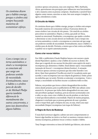 MeuResumo® 2012 - Todos Direitos ReservadosMeuResumo® 2012 - Todos Direitos Reservados 2
Os cientistas dizem
que o hábito emerge,
porque o cérebro está
sempre buscando
maneiras de
economizar esforço.
Com o tempo isto se
torna automático; o
sinal e a recompensa
se conectam até
que surge um
poderoso sentido
de necessidade.
Eventualmente, nasce
o hábito e o cérebro
para de decidir.
or de Michael Phelps
queria também
diferenciá-lo
mentalmente dos
outros concorrentes, e
para isso desenvolveu
alguns hábitos.
acontece apenas com pessoas, mas com empresas. P&G, Starbucks,
Alcoa, aproveitaram esta percepção para influenciar seus funcionários
e até a maneira como as pessoas compram. Atualmente, é possível fazer
alguém comer menos, exercitar-se mais. Isto nem sempre é simples. E,
agora, entendemos a razão.
O Circuito do Hábito
Os cientistas dizem que o hábito emerge, porque o cérebro está sempre
buscando maneiras de economizar esforço. O processo dentro de
nosso cérebro é um circuito de três passos. Um sinal diz ao cérebro
para entrar no automático. Depois, a rotina, que pode ser física,
mental ou emocional. Finalmente, a recompensa, que ajuda o cérebro
a determinar se este circuito deverá ser lembrado. Com o tempo isto
se torna automático; o sinal e a recompensa se conectam até que surge
um poderoso sentido de necessidade. Eventualmente, nasce o hábito e o
cérebro para de decidir. Portanto, a menos que se lute contra um hábito,
o padrão vai se repetir automaticamente.
Como criar novos hábitos
Em 1900, o publicitário Claude Hopkins lançou com sucesso a pasta
dental Pepsodent e ajudou a criar o hábito de escovar os dentes. Ele
disse que o segredo de seu sucesso foi descobrir uma espécie de sinal e
recompensa que alimentava o hábito. Sinal (dentes sujos) →necessidade
(sensação de frescor) → recompensa (dentes bonitos). A sensação
de frescor apenas convence as pessoas que elas estão fazendo o seu
dever. Quer fazer ginástica? Escolha um sinal (ir à academia assim que
acordar, e uma recompensa (um suco depois da ginástica). Então, pense
na endorfina que vai sentir. Permita-se antecipar a recompensa. Com o
tempo, a necessidade vai facilitar encarar a academia todos os dias.
Fabreze, um produto que tirava o cheiro desagradável dos tecidos,
estava dando prejuízo, pois os publicitários da P&G não sabiam como
anunciá-lo. As pessoas que tinha cheiro desagradável em suas casas
não percebiam qualquer mudança, pois já estavam acostumadas com
o odor, ou seja, como criar o hábito do uso do produto, se não havia
o sinal que desencadearia a necessidade. Depois de muitas pesquisas,
chegaram à conclusão que as pessoas gostavam de usar o produto
como o toque final, após a limpeza da casa, ou seja, sinal (casa suja)
necessidade (limpar) recompensa (um toque de Fabreze).
A Regra de Ouro da Mudança
É mais fácil convencer alguém a adotar um novo comportamento se
houver algo familiar no início e no final: se usarmos o mesmo sinal e a
mesma recompensa, podemos trocar a rotina e mudar o hábito.
Tony Dungee reinventou os times de futebol que liderava, não através
 