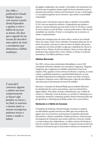 MeuResumo® 2012 - Todos Direitos ReservadosMeuResumo® 2012 - Todos Direitos Reservados 3
de jogadas complicadas, mas usando a velocidade; um treinamento tão
intensivo que os jogadores faziam aquilo de forma automática, pois se
parassem para pensar o sistema não funcionaria, ou seja, o sinal (jogar)
e a recompensa (ganhar) são os mesmos, o que muda é a necessidade
(velocidade).
Pessoas usam o álcool para esquecer algo ou satisfazer necessidades.
O AA criou um sistema de reuniões e companheiros que ajudam a
oferecer a mesma distração que uma noite no bar. O AA força a criação
de novas rotinas ao invés de beber. A pessoa pode relaxar e falar de suas
ansiedades nas reuniões. O sinal e a recompensa são os mesmos, só
muda o comportamento.
Mandy não conseguia parar de comer unha; o sinal era um estímulo
físico, ela comia a unha e ficava relaxada. O terapeuta pediu que ela, ao
sentir essa tensão, colocasse as mãos no bolso ou debaixo das pernas,
ou segurasse com força um lápis ou algo que a impedisse de colocar os
dedos na boca. Depois, ela deveria esfregar o braço na mesa, algo que
produzisse uma resposta física. Com o tempo, as rotinas se tornaram
automáticas. Um hábito substituiu o outro.
Hábitos Marcantes
Em 1987, a Alcoa estava enfrentando dificuldades; o novo CEO
contratado enfrentou o desafio com uma palavra: segurança. Ninguém
imaginaria que a segurança no trabalho aumentaria os lucros da
empresa. Mas, quando as novas rotinas envolveram a empresa, os custos
caíram, a qualidade aumentou e a produtividade disparou, ou seja,
um hábito importante foi modificado e mexeu com toda a estrutura
da empresa. Empresas como a IBM abraçaram a ideia de usar hábitos
marcantes para reestruturação dos locais de trabalho.
Bowman, o treinador de Michael Phelps queria também diferenciá-
lo mentalmente dos outros concorrentes, e para isso desenvolveu
alguns hábitos. Num deles, ele dizia a Michael para criar o hábito de
assistir ao “videoteipe” antes de dormir e ao acordar. O videoteipe era a
visualização mental da competição perfeita. Bastava Bowman pedir que
ele aprontasse o videoteipe para Phelps acabar com a concorrência.
Starbucks e o Hábito do Sucesso
O fundador da Starbucks, Howard Schultz, encontrou a empresa
em dificuldades quando retornou em 2008, após uma ausência de
alguns anos; seus executivos só pensavam em expansão, ignorando
funcionários e clientes insatisfeitos. Schultz priorizou a reestruturação
do programa de treinamento que incluía reafirmar a força de vontade
e a autoconfiança dos colaboradores. A melhor maneira de fortalecer a
força de vontade é fazer disso um hábito. A empresa investe em diversas
rotinas de treinamento que os funcionários utilizam em momentos de
Em 1900, o
publicitário Claude
Hopkins lançou
com sucesso a pasta
dental Pepsodent
e ajudou a criar o
hábito de escovar
os dentes. Ele disse
que o segredo de seu
sucesso foi descobrir
uma espécie de sinal
e recompensa que
alimentava o hábito.
mudanças.
É mais fácil
convencer alguém
a adotar um novo
comportamento
se houver algo
familiar no início e
no final: se usarmos
o mesmo sinal e a
mesma recompensa,
podemos trocar a
rotina e mudar o
hábito.
 