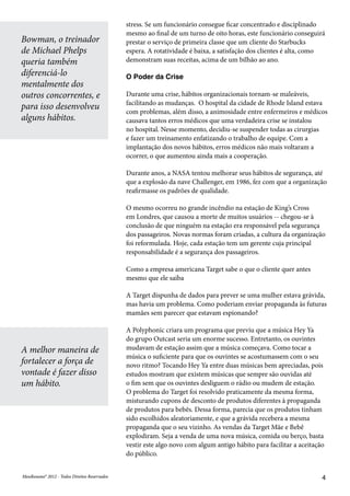 MeuResumo® 2012 - Todos Direitos ReservadosMeuResumo® 2012 - Todos Direitos Reservados 4
stress. Se um funcionário consegue ficar concentrado e disciplinado
mesmo ao final de um turno de oito horas, este funcionário conseguirá
prestar o serviço de primeira classe que um cliente do Starbucks
espera. A rotatividade é baixa, a satisfação dos clientes é alta, como
demonstram suas receitas, acima de um bilhão ao ano.
O Poder da Crise
Durante uma crise, hábitos organizacionais tornam-se maleáveis,
facilitando as mudanças. O hospital da cidade de Rhode Island estava
com problemas, além disso, a animosidade entre enfermeiros e médicos
causava tantos erros médicos que uma verdadeira crise se instalou
no hospital. Nesse momento, decidiu-se suspender todas as cirurgias
e fazer um treinamento enfatizando o trabalho de equipe. Com a
implantação dos novos hábitos, erros médicos não mais voltaram a
ocorrer, o que aumentou ainda mais a cooperação.
Durante anos, a NASA tentou melhorar seus hábitos de segurança, até
que a explosão da nave Challenger, em 1986, fez com que a organização
reafirmasse os padrões de qualidade.
O mesmo ocorreu no grande incêndio na estação de King’s Cross
em Londres, que causou a morte de muitos usuários -- chegou-se à
conclusão de que ninguém na estação era responsável pela segurança
dos passageiros. Novas normas foram criadas, a cultura da organização
foi reformulada. Hoje, cada estação tem um gerente cuja principal
responsabilidade é a segurança dos passageiros.
Como a empresa americana Target sabe o que o cliente quer antes
mesmo que ele saiba
A Target dispunha de dados para prever se uma mulher estava grávida,
mas havia um problema. Como poderiam enviar propaganda às futuras
mamães sem parecer que estavam espionando?
A Polyphonic criara um programa que previu que a música Hey Ya
do grupo Outcast seria um enorme sucesso. Entretanto, os ouvintes
mudavam de estação assim que a música começava. Como tocar a
música o suficiente para que os ouvintes se acostumassem com o seu
novo ritmo? Tocando Hey Ya entre duas músicas bem apreciadas, pois
estudos mostram que existem músicas que sempre são ouvidas até
o fim sem que os ouvintes desliguem o rádio ou mudem de estação.
O problema do Target foi resolvido praticamente da mesma forma,
misturando cupons de desconto de produtos diferentes à propaganda
de produtos para bebês. Dessa forma, parecia que os produtos tinham
sido escolhidos aleatoriamente, e que a grávida recebera a mesma
propaganda que o seu vizinho. As vendas da Target Mãe e Bebê
explodiram. Seja a venda de uma nova música, comida ou berço, basta
vestir este algo novo com algum antigo hábito para facilitar a aceitação
do público.
Bowman, o treinador
de Michael Phelps
queria também
diferenciá-lo
mentalmente dos
outros concorrentes, e
para isso desenvolveu
alguns hábitos.
A melhor maneira de
fortalecer a força de
vontade é fazer disso
um hábito.
 