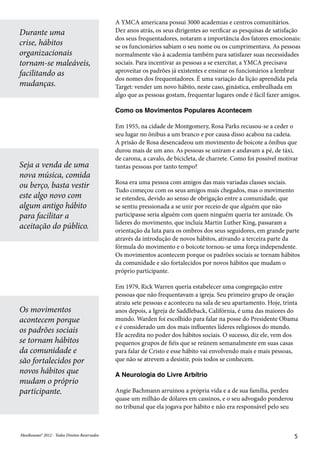 MeuResumo® 2012 - Todos Direitos ReservadosMeuResumo® 2012 - Todos Direitos Reservados 5
A YMCA americana possui 3000 academias e centros comunitários.
Dez anos atrás, os seus dirigentes ao verificar as pesquisas de satisfação
dos seus frequentadores, notaram a importância dos fatores emocionais:
se os funcionários sabiam o seu nome ou os cumprimentava. As pessoas
normalmente vão à academia também para satisfazer suas necessidades
sociais. Para incentivar as pessoas a se exercitar, a YMCA precisava
aproveitar os padrões já existentes e ensinar os funcionários a lembrar
dos nomes dos frequentadores. É uma variação da lição aprendida pela
Target: vender um novo hábito, neste caso, ginástica, embrulhada em
algo que as pessoas gostam, frequentar lugares onde é fácil fazer amigos.
Como os Movimentos Populares Acontecem
Em 1955, na cidade de Montgomery, Rosa Parks recusou-se a ceder o
seu lugar no ônibus a um branco e por causa disso acabou na cadeia.
A prisão de Rosa desencadeou um movimento de boicote a ônibus que
durou mais de um ano. As pessoas se uniram e andavam a pé, de táxi,
de carona, a cavalo, de bicicleta, de charrete. Como foi possível motivar
tantas pessoas por tanto tempo?
Rosa era uma pessoa com amigos das mais variadas classes sociais.
Tudo começou com os seus amigos mais chegados, mas o movimento
se estendeu, devido ao senso de obrigação entre a comunidade, que
se sentiu pressionada a se unir por receio de que alguém que não
participasse seria alguém com quem ninguém queria ter amizade. Os
lideres do movimento, que incluía Martin Luther King, passaram a
orientação da luta para os ombros dos seus seguidores, em grande parte
através da introdução de novos hábitos, ativando a terceira parte da
fórmula do movimento e o boicote tornou-se uma força independente.
Os movimentos acontecem porque os padrões sociais se tornam hábitos
da comunidade e são fortalecidos por novos hábitos que mudam o
próprio participante.
Em 1979, Rick Warren queria estabelecer uma congregação entre
pessoas que não frequentavam a igreja. Seu primeiro grupo de oração
atraiu sete pessoas e aconteceu na sala de seu apartamento. Hoje, trinta
anos depois, a Igreja de Saddleback, Califórnia, é uma das maiores do
mundo. Warden foi escolhido para falar na posse do Presidente Obama
e é considerado um dos mais influentes líderes religiosos do mundo.
Ele acredita no poder dos hábitos sociais. O sucesso, diz ele, vem dos
pequenos grupos de fiéis que se reúnem semanalmente em suas casas
para falar de Cristo e esse hábito vai envolvendo mais e mais pessoas,
que não se atrevem a desistir, pois todos se conhecem.
A Neurologia do Livre Arbítrio
Angie Bachmann arruinou a própria vida e a de sua família, perdeu
quase um milhão de dólares em cassinos, e o seu advogado ponderou
no tribunal que ela jogava por hábito e não era responsável pelo seu
Durante uma
crise, hábitos
organizacionais
tornam-se maleáveis,
facilitando as
mudanças.
Seja a venda de uma
nova música, comida
ou berço, basta vestir
este algo novo com
algum antigo hábito
para facilitar a
aceitação do público.
Os movimentos
acontecem porque
os padrões sociais
se tornam hábitos
da comunidade e
são fortalecidos por
novos hábitos que
mudam o próprio
participante.
 