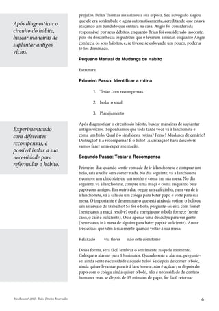 MeuResumo® 2012 - Todos Direitos ReservadosMeuResumo® 2012 - Todos Direitos Reservados 6
prejuízo. Brian Thomas assassinou a sua esposa. Seu advogado alegou
que ele era sonâmbulo e agira automaticamente, acreditando que estava
atacando um bandido que entrara na casa. Angie foi considerada
responsável por seus débitos, enquanto Brian foi considerado inocente,
pois ele desconhecia os padrões que o levaram a matar, enquanto Angie
conhecia os seus hábitos, e, se tivesse se esforçado um pouco, poderia
tê-los dominado.
Pequeno Manual da Mudança de Hábito
Estrutura:
Primeiro Passo: Identificar a rotina
1.	 Testar com recompensas
2.	 Isolar o sinal
3.	 Planejamento
Após diagnosticar o circuito do hábito, buscar maneiras de suplantar
antigos vícios. Suponhamos que toda tarde você vá à lanchonete e
coma um bolo. Qual é o sinal desta rotina? Fome? Mudança de cenário?
Distração? E a recompensa? É o bolo? A distração? Para descobrir,
vamos fazer uma experimentação.
Segundo Passo: Testar a Recompensa
Primeiro dia: quando sentir vontade de ir à lanchonete e comprar um
bolo, saia e volte sem comer nada. No dia seguinte, vá à lanchonete
e compre um chocolate ou um sonho e coma em sua mesa. No dia
seguinte, vá à lanchonete, compre uma maçã e coma enquanto bate
papo com amigos. Em outro dia, pegue um cafezinho, e em vez de ir
à lanchonete, vá à sala de um colega para bater papo e volte para sua
mesa. O importante é determinar o que está atrás da rotina: o bolo ou
um intervalo do trabalho? Se for o bolo, pergunte-se: está com fome?
(neste caso, a maçã resolve) ou é a energia que o bolo fornece (neste
caso, o café é suficiente). Ou é apenas uma desculpa para ver gente
(neste caso, ir à mesa de alguém para bater papo é suficiente). Anote
três coisas que vêm à sua mente quando voltar à sua mesa:
Relaxado viu flores não está com fome
Dessa forma, será fácil lembrar o sentimento naquele momento.
Coloque o alarme para 15 minutos. Quando soar o alarme, pergunte-
se: ainda sente necessidade daquele bolo? Se depois de comer o bolo,
ainda quiser levantar para ir à lanchonete, não é açúcar; se depois do
papo com o colega ainda quiser o bolo, não é necessidade de contato
humano, mas, se depois de 15 minutos de papo, for fácil retornar
Após diagnosticar o
circuito do hábito,
buscar maneiras de
suplantar antigos
vícios.
Experimentando
com diferentes
recompensas, é
possível isolar a sua
necessidade para
reformular o hábito.
 
