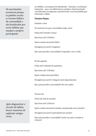 MeuResumo® 2012 - Todos Direitos ReservadosMeuResumo® 2012 - Todos Direitos Reservados 7
ao trabalho, a recompensa foi identificada – distração e socialização
temporária – que o seu hábito buscou satisfazer. Experimentando
com diferentes recompensas, é possível isolar a sua necessidade para
reformular o hábito.
Terceiro Passo;
Isolando o sinal
No momento em que a necessidade surgir, anote:
Onde está? (sentado à mesa)
Que horas são? (15h36m)
Qual o estado emocional (tédio)
Há alguém por perto? (ninguém)
Que ação precedeu a necessidade? (respondeu a um e-mail)
No dia seguinte:
Onde está? (voltando da copiadora)
Que horas são? (15h18m)
Qual o estado emocional (feliz)
Há alguém por perto? (colega de outro departamento)
Que ação precedeu a necessidade? (fez uma cópia)
Terceiro dia
Onde está (sala de reunião)
Que horas são? (15h41m)
Qual o estado emocional (cansado, entusiasmado com o projeto)
Há alguém por perto? (participantes da reunião)
Que ação precedeu a necessidade? (sentei-me, pois a reunião ia
começar)
Os movimentos
acontecem porque
os padrões sociais
se tornam hábitos
da comunidade e
são fortalecidos por
novos hábitos que
mudam o próprio
participante.
Após diagnosticar o
circuito do hábito,
buscar maneiras de
suplantar antigos
vícios.
 
