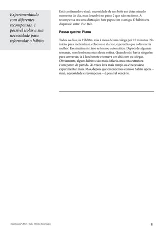 MeuResumo® 2012 - Todos Direitos ReservadosMeuResumo® 2012 - Todos Direitos Reservados 8
Está confirmado o sinal: necessidade de um bolo em determinado
momento do dia, mas descobri no passo 2 que não era fome. A
recompensa era uma distração: bate papo com o amigo. O hábito era
disparado entre 15 e 16 h.
Passo quatro: Plano
Todos os dias, às 15h30m, vou à mesa de um colega por 10 minutos. No
início, para me lembrar, colocava o alarme, e percebia que o dia corria
melhor. Eventualmente, isso se tornou automático. Depois de algumas
semanas, nem lembrava mais dessa rotina. Quando não havia ninguém
para conversar, ia à lanchonete e tomava um chá com os colegas.
Obviamente, alguns hábitos são mais difíceis, mas esta estrutura
é um ponto de partida. Às vezes leva mais tempo ou é necessário
experimentar mais. Mas, depois que entendemos como o hábito opera –
sinal, necessidade e recompensa – é possível vencê-lo.
Experimentando
com diferentes
recompensas, é
possível isolar a sua
necessidade para
reformular o hábito.
 