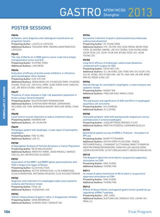2013Gastro APDW/WCOG
Shanghai
104 	 Final Program
MONday,23September
Poster Sessions
P0694
Achalasia: early diagnosis and radiological classification as
prognostic factors
Presenting Author: LUISFELIX LOVISCEK
Additional Authors: YOOSOON PARK, MAXIMILIANOFRANCISCO
LOVISCEK
P0695
The role of WenYuJin to MDR gastric cancer nude mice ectopic
transplantation tumor and GCS
Presenting Author: SHUPING SONG
Additional Authors: LINA MENG
P0696
Evaluation of efficacy of proton pump inihibitors in refractory
gastroesophageal reflux disease
Presenting Author: EUN HYE KIM
Additional Authors: DONGHWAN LEE, KYUNGSOO PARK, HYUNSOO
CHUNG, HYUK LEE, JUN CHUL PARK, SUNG KWAN SHIN, SANG KIL
LEE, JAE BOCK CHUNG, YONG CHAN LEE
P0697
Presence of celiac disease in high risk population population in
Kuala Lumpur General Hospital
Presenting Author: RAJESHKUMAR PARAMASIVAM
Additional Authors: SHASHIKUMAR MENON, SARAVANAN
ARJUNAN, OOI TIAM, NORHANIZA BAKAR, MAYLENE WONG, CHAN
KAI
P0698
Local control may be important to reduce treatment failure
Presenting Author: HAEWON KIM
Additional Authors: JIE-HYUN KIM
P0699
Pemphigus patient with dysphagia: a case report of eosinophilic
esophagitis
Presenting Author: FAN YUJING
Additional Authors: LAN YU
P0700
A Segregation Analysis of Familial Achalasia in Iranian Population
Presenting Author: REZA MALEKZADEH
Additional Authors: MARZYEH AMINI, JAVAD MIKAELI, NARGES
FAZLOLLAHI, BEHROZZIAD ALIZADEH
P0701
Association of the MMP1 and MMP2 genes polymorphisms with
PUD in Volga-Ural region of Russia
Presenting Author: ELZA KHALITOVA
Additional Authors: ALFIYA NURGALIEVA, LILIYA GABBASOVA,
OLGA KURAMSHINA, ANTONINA KRUKOVA, ELZA KHUSNUTDINOVA
P0702
Diagnosis and treatment of 4 esophageal tuberculosis patients:
analysis and literature review
Presenting Author: FENG JIE
Additional Authors: HUANGXIAO JUN
P0703
Indirect measurement of gastric reflux in Singaporean athletes
Presenting Author: IAINA BROWNLEE
Additional Authors: SHARNA SEAH, SARAHZY NG
P0704
Successful treatment of gastric plasmacytoma by endoscopic
submucosal dissection
Presenting Author: SE YOUNG PARK
Additional Authors: HYE JIN KIM, HEE SEOK MOON, BEOM YONG
YOON, SE WOONG HWANG, JAE KYU SEONG, SUN HYUNG KANG,
EAUM SEOK LEE, SEOK HYUN KIM, BYUNG SEOK LEE, HEON
YOUNG LEE
P0705
Long-term efficacy of endoscopic submucosal dissection
compared with surgery for EGC
Presenting Author: YOUN HEE CHO
Additional Authors: SU JIN HONG, DAE YONG KIM, GYU SEOK CHO,
GUI AE JEONG, HEE KYUNG KIM, JAE PIL HAN, MIN JIN KIM, BONG
MIN KO, MOON SUNG LEE
P0706
Steroid therapy for eosinophilic esophagitis: a meta-analysis and
systemic review
Presenting Author: NIANDI TAN
Additional Authors: YINGLIAN XIAO, MINHU CHEN
P0707
The expression and significance of SHH and CK14 in esophageal
squamous cell carcinoma
Presenting Author: SHI ZHIMENG
Additional Authors: XU CUIPING
P0708
Improved symptom relief with pantoprazole magnesium versus
esomeprazole in erosive esophagitis
Presenting Author: JOAQUIM PRADO MORAES-FILHO
Additional Authors: MARTHA PEDROSO, EAMONNM QUIGLEY
P0709
Quantitative patient survey of GERD in Thailand – the pattern of
PPI use
Presenting Author: RAPAT PITTAYANON
Additional Authors: RATHA-KORN VILAICHONE, TANISA
PATCHARATRAKUL, CHINNAVAT SUTTHIVANA, WANIT PIYANIRUN,
MONTIRA MANEERATANAPORN, SOMCHAI LEELAKUSOLVONG,
UDOM KACHINTORN, SUTEP GONLACHANVIT, VAROCHA MAHACHAI
P0710
The Research about the wrist electric acupuncture apparatus
stimulation on CINV
Presenting Author: XING ZHANG
Additional Authors: YIHONG FAN
P0711
he research about mechanism of Wrist electric acupuncture
apparatus stimulation on CINV
Presenting Author: XING ZHANG
Additional Authors: YIHONG FAN
P0712
Effects of Glycyrrhetinic acid against gastric tumor growth by up-
regulating miRNA-7 pathway
Presenting Author: JING JIANG
Additional Authors: XUEYUAN CAO, DONGHUI CAO, LIN MA, RU-
MING LIU
 