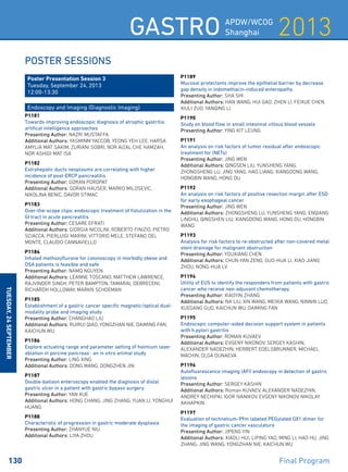 2013Gastro APDW/WCOG
Shanghai
130 	 Final Program
Tuesday,24September
Poster Sessions
Poster Presentation Session 3
Tuesday, September 24, 2013
12:00-13:30
Endoscopy and Imaging (Diagnostic Imaging)
P1181
Towards improving endoscopic diagnosis of atrophic gastritis:
artifical intelligence approaches
Presenting Author: NAZRI MUSTAFFA
Additional Authors: YASMINM YACCOB, YEONG YEH LEE, HARSA
AMYLIA MAT SAKIM, ZURIANI SOBRI, NOR AIZAL CHE HAMZAH,
NOR ASHIDI MAT ISA
P1182
Extrahepatic ducts neoplasms are correlating with higher
incidence of post-ERCP pancreatitis
Presenting Author: GORAN POROPAT
Additional Authors: GORAN HAUSER, MARKO MILOSEVIC,
NIKOLINA BENIC, DAVOR STIMAC
P1183
Over-the-scope clips: endoscopic treatment of fistulization in the
GI tract in acute pancreatitis
Presenting Author: CESARE EFRATI
Additional Authors: GIORGIA NICOLINI, ROBERTO FINIZIO, PIETRO
SCIACCA, PIERLUIGI MARINI, VITTORIO MELE, STEFANO DEL
MONTE, CLAUDIO CANNAVIELLO
P1184
Inhaled methoxyflurane for colonoscopy in morbidly obese and
OSA patients is feasible and safe
Presenting Author: NAMQ NGUYEN
Additional Authors: LEANNE TOSCANO, MATTHEW LAWRENCE,
RAJVINDER SINGH, PETER BAMPTON, TAMARAL DEBRECENI,
RICHARDH HOLLOWAY, MARKN SCHOEMAN
P1185
Establishment of a gastric cancer specific magnetic/optical dual-
modality probe and imaging study
Presenting Author: CHANGHAO LIU
Additional Authors: RUIRUI QIAO, YONGZHAN NIE, DAIMING FAN,
KAICHUN WU
P1186
Explore actuating range and parameter setting of holmium laser
ablation in porcine pancreas : an in vitro animal study
Presenting Author: LING XING
Additional Authors: DONG WANG, DONGZHEN JIN
P1187
Double-balloon enteroscopy enabled the diagnosis of distal
gastric ulcer in a patient with gastric bypass surgery
Presenting Author: YAN XUE
Additional Authors: HONG CHANG, JING ZHANG, YUAN LI, YONGHUI
HUANG
P1188
Characteristic of progression in gastric moderate dysplasia
Presenting Author: ZHANYUE NIU
Additional Authors: LIYA ZHOU
P1189
Mucosal protectants improve the epithelial barrier by decrease
gap density in indomethacin-induced enteropathy
Presenting Author: SHA SHI
Additional Authors: HAN WANG, HUI GAO, ZHEN LI, FEIXUE CHEN,
XIULI ZUO, YANQING LI
P1190
Study on blood flow in small intestinal villous blood vessels
Presenting Author: YING KIT LEUNG
P1191
An analysis on risk factors of tumor residual after endoscopic
treatment for (NETs)
Presenting Author: JING WEN
Additional Authors: QINGSEN LIU, YUNSHENG YANG,
ZHONGSHENG LU, JING YANG, HAO LIANG, XIANGDONG WANG,
HONGBIN WANG, HONG DU
P1192
An analysis on risk factors of positive resection margin after ESD
for early esophageal cancer
Presenting Author: JING WEN
Additional Authors: ZHONGSHENG LU, YUNSHENG YANG, ENQIANG
LINGHU, QINGSHEN LIU, XIANGDONG WANG, HONG DU, HONGBIN
WANG
P1193
Analysis for risk factors to re-obstructed after non-covered metal
stent drainage for malignant obstruction
Presenting Author: YOUXIANG CHEN
Additional Authors: CHUN-YAN ZENG, GUO-HUA LI, XIAO-JIANG
ZHOU, NONG-HUA LV
P1194
Utility of EUS to identify the responders from patients with gastric
cancer who receive neo-adjuvant chemotherapy
Presenting Author: XIAOYIN ZHANG
Additional Authors: NA LIU, XIN WANG, MEIXIA WANG, NINNIN LUO,
XUEGANG GUO, KAICHUN WU, DAIMING FAN
P1195
Endoscopic computer-aided decision support system in patients
with h.pylori gastritis
Presenting Author: ROMAN KUVAEV
Additional Authors: EVGENY NIKONOV, SERGEY KASHIN,
ALEXANDER NADEZHIN, HERBERT EDELSBRUNNER, MICHAEL
MACHIN, OLGA DUNAEVA
P1196
Autofluorescence imaging (AFI) endoscopy in detection of gastric
lesions
Presenting Author: SERGEY KASHIN
Additional Authors: Roman KUVAEV, ALEXANDER NADEZHIN,
ANDREY NECHIPAI, IGOR IVANIKOV, EVGENY NIKONOV, NIKOLAY
AKHAPKIN
P1197
Evaluation of technetium-99m labeled PEGylated GX1 dimer for
the imaging of gastric cancer vasculature
Presenting Author: JIPENG YIN
Additional Authors: XIAOLI HUI, LIPING YAO, MING LI, HAO HU, JING
ZHANG, JING WANG, YONGZHAN NIE, KAICHUN WU
 