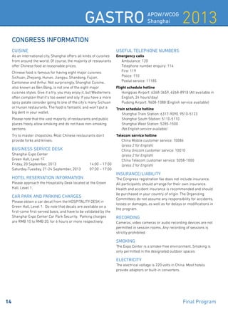 2013Gastro APDW/WCOG
Shanghai
14 	 Final Program
CONGRESS INFORMATION
Cuisine
As an international city, Shanghai offers all kinds of cuisines
from around the world. Of course, the majority of restaurants
offer Chinese food at reasonable prices.
Chinese food is famous for having eight major cuisines:
Sichuan, Zhejiang, Hunan, Jiangsu, Shandong, Fujian,
Cantonese and Anhui. Not surprisingly, Shanghai Cuisine,
also known as Ben Bang, is not one of the eight major
cuisines styles. Give it a try, you may enjoy it, but Westerners
often complain that it’s too sweet and oily. If you have a more
spicy palate consider going to one of the city’s many Sichuan
or Hunan restaurants. The food is fantastic and won’t put a
big dent in your wallet.
Please note that the vast majority of restaurants and public
places freely allow smoking and do not have non-smoking
sections.
Try to master chopsticks. Most Chinese restaurants don’t
provide forks and knives.
Business service desk
Shanghai Expo Center
Green Hall, Level 1F
Friday, 20 September, 2013	 14:00 – 17:00
Saturday-Tuesday, 21-24 September, 2013 	 07:30 – 17:00
Hotel Reservation Information
Please approach the Hospitality Desk located at the Green
Hall, Level 1.
Car park and parking charges
Please obtain a car decal from the HOSPITALITY DESK in
Green Hall, Level 1. Do note that decals are available on a
first-come first-served basis, and have to be validated by the
Shanghai Expo Center Car Park Security. Parking charges
are RMB 10 to RMB 20, for 6 hours or more respectively.
Useful telephone numbers
Emergency calls
	 Ambulance: 120
	 Telephone number enquiry: 114
	 Fire: 119
	 Police: 110
	 Postal service: 11185
Flight schedule hotline
	 Hongqiao Airport: 6268-3659, 6268-8918 (All available in 	
	 English, 24 hours/day)
	 Pudong Airport: 9608-1388 (English service available)
Train schedule hotline
	 Shanghai Train Station: 6317-9090, 9510-5123
	 Shanghai South Station: 5110-5110
	 Shanghai West Station: 5285-1500
	 (No English service available)
Telecom service hotline
	 China Mobile customer service: 10086
	 (press 2 for English)
	 China Unicom customer service: 10010
	 (press 2 for English)
	 China Telecom customer service: 5058-1000
	 (press 2 for English)
Insurance/liability
The Congress registration fee does not include insurance.
All participants should arrange for their own insurance.
Health and accident insurance is recommended and should
be purchased in your country of origin. The Organizing
Committees do not assume any responsibility for accidents,
losses or damages, as well as for delays or modifications in
the program.
Recording
Cameras, video cameras or audio recording devices are not
permitted in session rooms. Any recording of sessions is
strictly prohibited.
Smoking
The Expo Center is a smoke-free environment. Smoking is
only permitted in the designated outdoor spaces.
Electricity
The electrical voltage is 220 volts in China. Most hotels
provide adaptors or built-in converters.
 