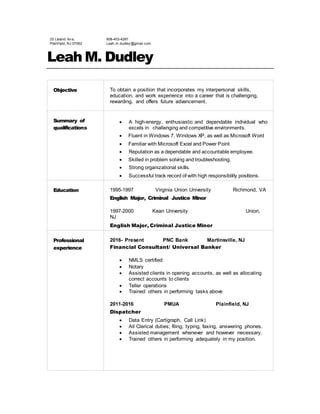 33 Leland Av e,
Plainf ield, NJ 07062
908-403-4267
Leah.m.dudley @gmail.com
Leah M. Dudley
Objective To obtain a position that incorporates my interpersonal skills,
education, and work experience into a career that is challenging,
rewarding, and offers future advancement.
Summary of
qualifications
 A high-energy, enthusiastic and dependable individual who
excels in challenging and competitive environments.
 Fluent in Windows 7, Windows XP, as well as Microsoft Word
 Familiar with Microsoft Excel and Power Point
 Reputation as a dependable and accountable employee.
 Skilled in problem solving and troubleshooting.
 Strong organizational skills.
 Successful track record of with high responsibility positions.
Education 1995-1997 Virginia Union University Richmond, VA
English Major, Criminal Justice Minor
1997-2000 Kean University Union,
NJ
English Major, Criminal Justice Minor
Professional
experience
2016- Present PNC Bank Martinsville, NJ
Financial Consultant/ Universal Banker
 NMLS certified
 Notary
 Assisted clients in opening accounts, as well as allocating
correct accounts to clients
 Teller operations
 Trained others in performing tasks above
2011-2016 PMUA Plainfield, NJ
Dispatcher
 Data Entry (Cartigraph, Call Link)
 All Clerical duties; filing, typing, faxing, answering phones.
 Assisted management whenever and however necessary.
 Trained others in performing adequately in my position.

 