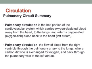 Circulation
Pulmonary Circuit Summary
• Pulmonary circulation is the half portion of the
cardiovascular system which carries oxygen-depleted blood
away from the heart, to the lungs, and returns oxygenated
(oxygen-rich) blood back to the heart (left atrium).
• Pulmonary circulation the flow of blood from the right
ventricle through the pulmonary artery to the lungs, where
carbon dioxide is exchanged for oxygen, and back through
the pulmonary vein to the left atrium.
 