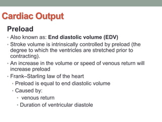 Cardiac Output
Preload
• Also known as: End diastolic volume (EDV)
• Stroke volume is intrinsically controlled by preload (the
degree to which the ventricles are stretched prior to
contracting).
• An increase in the volume or speed of venous return will
increase preload
• Frank–Starling law of the heart
• Preload is equal to end diastolic volume
• Caused by:
• venous return
• Duration of ventricular diastole
 