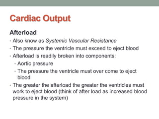 Cardiac Output
Afterload
• Also know as Systemic Vascular Resistance
• The pressure the ventricle must exceed to eject blood
• Afterload is readily broken into components:
• Aortic pressure
• The pressure the ventricle must over come to eject
blood
• The greater the afterload the greater the ventricles must
work to eject blood (think of after load as increased blood
pressure in the system)
 