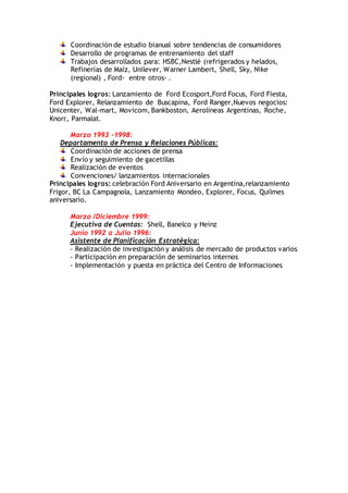 Coordinación de estudio bianual sobre tendencias de consumidores
Desarrollo de programas de entrenamiento del staff
Trabajos desarrollados para: HSBC,Nestlé (refrigerados y helados,
Refinerías de Maíz, Unilever, Warner Lambert, Shell, Sky, Nike
(regional) , Ford- entre otros- .
Principales logros: Lanzamiento de Ford Ecosport,Ford Focus, Ford Fiesta,
Ford Explorer, Relanzamiento de Buscapina, Ford Ranger,Nuevos negocios:
Unicenter, Wal-mart, Movicom, Bankboston, Aerolíneas Argentinas, Roche,
Knorr, Parmalat.
Marzo 1993 -1998:
Departamento de Prensa y Relaciones Públicas:
Coordinación de acciones de prensa
Envío y seguimiento de gacetillas
Realización de eventos
Convenciones/ lanzamientos internacionales
Principales logros: celebración Ford Aniversario en Argentina,relanzamiento
Frigor, BC La Campagnola, Lanzamiento Mondeo, Explorer, Focus, Quilmes
aniversario.
Marzo /Diciembre 1999:
Ejecutiva de Cuentas: Shell, Banelco y Heinz
Junio 1992 a Julio 1996:
Asistente de Planificación Estratégica:
- Realización de investigación y análisis de mercado de productos varios
- Participación en preparación de seminarios internos
- Implementación y puesta en práctica del Centro de Informaciones
 
