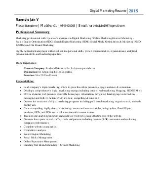 Digital Marketing Resume 2015
Narendra Jain V
Place: Bangalore | Mobile: +91 – 9845400265 | Email: narendrajain1987@gmail.com
Professional Summary
Marketing professional with 3 years of experience in Digital Marketing / Online Marketing/Internet Marketing –
Search Engine Optimization (SEO), Search Engine Marketing (SEM), Social Media Optimization & Marketing (SMO
& SMM) and Out Bound Marketing.
Highly motivated team player with excellent interpersonal skills, proven communication, organizational, analytical,
presentation skills, and leadership qualities.
Work Experience:
Current Company: Patshala Education Pvt Ltd (www.patshala.in)
Designation: Sr. Digital Marketing Executive
Duration: Nov 2012 to Present
Responsibilities:
 Lead company’s digital marketing efforts to grow the online presence, engage audience & conversion
 Develop a comprehensive digital marketing strategy including content, web marketing, blogging, SEO/SEM etc
 Drive a dynamic web presence ensure the home page, information, navigation, landing page construction,
messaging and Calls to Action(CTA) are clear, compelling & consistent.
 Oversee the execution of digital marketing programs including paid search marketing, organic search, and web
display ads.
 Create compelling highly sharable marketing content and assets – articles, info graphics, Email Flyers,
brochure, PPTs, and PDFs etc in collaboration with content writers.
 Tracking and analyzing numbers and quality of visitors to gauge effectiveness of the website.
 Generate the reports on web traffic, trends and patterns including revenue (ROI) conversion and marketing
campaign performances.
 Complete website examination.
 Competitive analysis.
 Search Engine Marketing.
 Social Media Management
 Online Reputation Management.
 Handling Out Bound Marketing – Ground Marketing
 