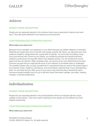 Achiever
SHARED THEME DESCRIPTION
People who are especially talented in the Achiever theme have a great deal of stamina and work
hard. They take great satisfaction from being busy and productive.
YOUR PERSONALIZED STRENGTHS INSIGHTS
What makes you stand out?
Because of your strengths, you persevere in your efforts because you believe diligence is rewarded.
Reaching your goals spurs you to toil with even greater purpose. By nature, you approach your work-
related or academic assignments with a great deal of intensity. You are known for putting in long
hours and working hard. Driven by your talents, you exhibit the physical and mental endurance
needed to continuously toil long after others have stopped working. You are hardwired to pursue
goals until they are reached. When obstacles arise, you become even more determined to succeed.
Chances are good that you might devote some of your attention to immediate tasks or challenges.
This partially explains why you give yourself time to comprehend what you read on the printed page or
the computer screen. Diligence, persistence, and concentration might be three of your distinguishing
traits. It’s very likely that you often go out of your way to stay informed about newsworthy topics.
Numerous people probably count on you to tell them about information updates, due dates, meeting
changes, or special assignments.
Individualization
SHARED THEME DESCRIPTION
People who are especially talented in the Individualization theme are intrigued with the unique
qualities of each person. They have a gift for figuring out how people who are different can work
together productively.
YOUR PERSONALIZED STRENGTHS INSIGHTS
What makes you stand out?
934762670 (Christina Riojas)
© 2000, 2006-2012 Gallup, Inc. All rights reserved.
3
 