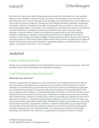 By nature, you might assist certain individuals by sharing with them information you have acquired,
skills you have mastered, or experiences you have had. In some situations, you may claim to be a
good instructor, tutor, or trainer. Because of your strengths, you sometimes lift the veil of mystery from
certain types of intricate procedures. Perhaps you enjoy helping individuals understand complicated
processes, contracts, or regulations they might not grasp without your assistance. Instinctively, you
may easily engage others in conversation. You might seek to make discoveries about the unique traits
of certain individuals. You might ask questions to understand their hopes, successes, goals,
strengths, or special interests. Driven by your talents, you spend some of your time examining
problems, malfunctions, or glitches. If you experience a personal or professional loss, make a
mistake, or suffer a defeat, you might investigate. Perhaps you feel restless until you have answers to
your basic questions: What? How? When? Where? Who? Why? Chances are good that you might aid
certain individuals by making recommendations, suggesting changes, or providing advice. To some
degree, you feel this is your forte — that is, strength.
Analytical
SHARED THEME DESCRIPTION
People who are especially talented in the Analytical theme search for reasons and causes. They have
the ability to think about all the factors that might affect a situation.
YOUR PERSONALIZED STRENGTHS INSIGHTS
What makes you stand out?
Chances are good that you naturally use reason to discover how individuals are distinct or different.
Your observations and assessments usually permit you to predict someone’s behavior in various
situations. It’s very likely that you commonly are sought out for advice by individuals who appreciate
your methodical thinking style. Your approach often prevents people from being distracted by their
own or someone else’s emotions. You probably help them concentrate on the facts more than on their
feelings. Driven by your talents, you may rely on credible facts or objective data when you are faced
with a difficult choice. Perhaps you refuse to act in haste. Occasionally you might ask for more time to
examine the evidence or evaluate the situation before deciding on a course of action. By nature, you
are sometimes preoccupied with numerical data. Perhaps the insights you gain permit you to evaluate
certain kinds of situations, opportunities. problems, or solutions. Instinctively, you normally find just
the right words at the right moment to express whatever you are thinking and feeling. Many people
are likely to appreciate your fine speaking abilities. You can present your ideas in a reasonable,
sequential, and methodical way. Moreover, you generate lots of options for others to consider.
934762670 (Christina Riojas)
© 2000, 2006-2012 Gallup, Inc. All rights reserved.
4
 