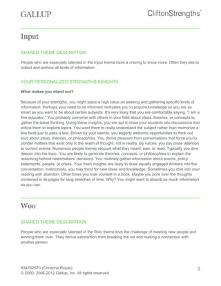 Input
SHARED THEME DESCRIPTION
People who are especially talented in the Input theme have a craving to know more. Often they like to
collect and archive all kinds of information.
YOUR PERSONALIZED STRENGTHS INSIGHTS
What makes you stand out?
Because of your strengths, you might place a high value on seeking and gathering specific kinds of
information. Perhaps your need to be informed motivates you to acquire knowledge so you are as
smart as you want to be about certain subjects. It’s very likely that you are comfortable saying, “I am a
fine educator.” You probably converse with others in your field about ideas, theories, or concepts to
gather the latest thinking. Using these insights, you are apt to draw your students into discussions that
entice them to explore topics. You want them to really understand the subject rather than memorize a
few facts just to pass a test. Driven by your talents, you eagerly welcome opportunities to think out
loud about ideas, theories, or philosophies. You derive pleasure from conversations that force you to
ponder matters that exist only in the realm of thought, not in reality. By nature, you pay close attention
to current events. Numerous people merely recount what they heard, saw, or read. Typically you dive
deeper into the topic. You are likely to generate theories, concepts, or philosophies to explain the
reasoning behind newsmakers’ decisions. You routinely gather information about events, policy
statements, people, or crises. Your fresh insights are likely to draw equally engaged thinkers into the
conversation. Instinctively, you may thirst for new ideas and knowledge. Sometimes you dive into your
reading with abandon. Other times you lose yourself in a book. Maybe you pore over the thoughts
contained in its pages for long stretches of time. Why? You might want to absorb as much information
as you can.
Woo
SHARED THEME DESCRIPTION
People who are especially talented in the Woo theme love the challenge of meeting new people and
winning them over. They derive satisfaction from breaking the ice and making a connection with
another person.
934762670 (Christina Riojas)
© 2000, 2006-2012 Gallup, Inc. All rights reserved.
5
 